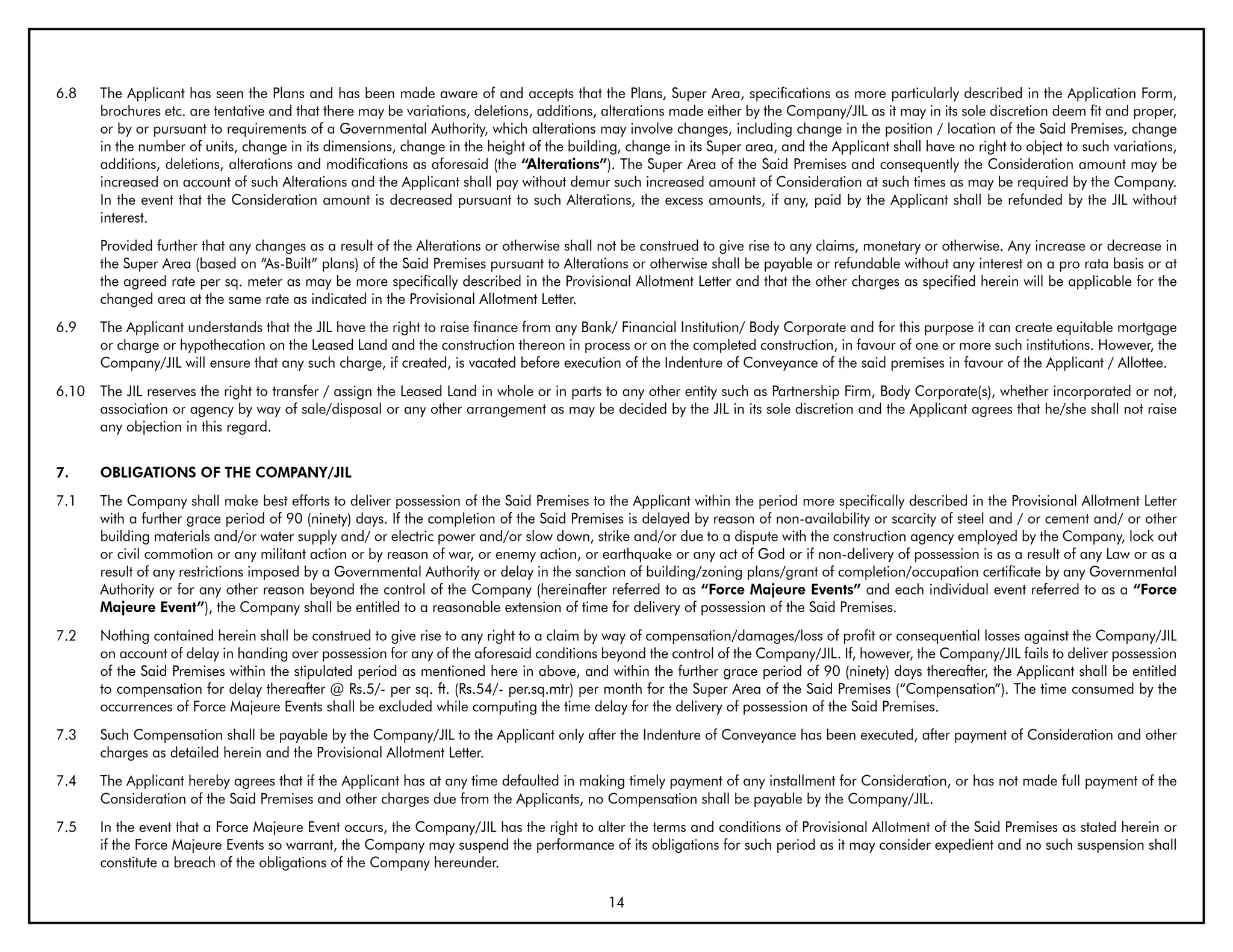 6.8    The Applicant has seen the Plans and has been made aware of and accepts that the Plans, Super Area, specifications as more particularly described in the Application Form,
       brochures etc. are tentative and that there may be variations, deletions, additions, alterations made either by the Company/JIL as it may in its sole discretion deem fit and proper,
       or by or pursuant to requirements of a Governmental Authority, which alterations may involve changes, including change in the position / location of the Said Premises, change
       in the number of units, change in its dimensions, change in the height of the building, change in its Super area, and the Applicant shall have no right to object to such variations,
       additions, deletions, alterations and modifications as aforesaid (the “Alterations”). The Super Area of the Said Premises and consequently the Consideration amount may be
       increased on account of such Alterations and the Applicant shall pay without demur such increased amount of Consideration at such times as may be required by the Company.
       In the event that the Consideration amount is decreased pursuant to such Alterations, the excess amounts, if any, paid by the Applicant shall be refunded by the JIL without
       interest.
       Provided further that any changes as a result of the Alterations or otherwise shall not be construed to give rise to any claims, monetary or otherwise. Any increase or decrease in
       the Super Area (based on “As-Built” plans) of the Said Premises pursuant to Alterations or otherwise shall be payable or refundable without any interest on a pro rata basis or at
       the agreed rate per sq. meter as may be more specifically described in the Provisional Allotment Letter and that the other charges as specified herein will be applicable for the
       changed area at the same rate as indicated in the Provisional Allotment Letter.
6.9    The Applicant understands that the JIL have the right to raise finance from any Bank/ Financial Institution/ Body Corporate and for this purpose it can create equitable mortgage
       or charge or hypothecation on the Leased Land and the construction thereon in process or on the completed construction, in favour of one or more such institutions. However, the
       Company/JIL will ensure that any such charge, if created, is vacated before execution of the Indenture of Conveyance of the said premises in favour of the Applicant / Allottee.
6.10   The JIL reserves the right to transfer / assign the Leased Land in whole or in parts to any other entity such as Partnership Firm, Body Corporate(s), whether incorporated or not,
       association or agency by way of sale/disposal or any other arrangement as may be decided by the JIL in its sole discretion and the Applicant agrees that he/she shall not raise
       any objection in this regard.


7.     ObLIGATIONS OF THE COMPANY/JIL
7.1    The Company shall make best efforts to deliver possession of the Said Premises to the Applicant within the period more specifically described in the Provisional Allotment Letter
       with a further grace period of 90 (ninety) days. If the completion of the Said Premises is delayed by reason of non-availability or scarcity of steel and / or cement and/ or other
       building materials and/or water supply and/ or electric power and/or slow down, strike and/or due to a dispute with the construction agency employed by the Company, lock out
       or civil commotion or any militant action or by reason of war, or enemy action, or earthquake or any act of God or if non-delivery of possession is as a result of any Law or as a
       result of any restrictions imposed by a Governmental Authority or delay in the sanction of building/zoning plans/grant of completion/occupation certificate by any Governmental
       Authority or for any other reason beyond the control of the Company (hereinafter referred to as “Force Majeure Events” and each individual event referred to as a “Force
       Majeure Event”), the Company shall be entitled to a reasonable extension of time for delivery of possession of the Said Premises.
7.2    Nothing contained herein shall be construed to give rise to any right to a claim by way of compensation/damages/loss of profit or consequential losses against the Company/JIL
       on account of delay in handing over possession for any of the aforesaid conditions beyond the control of the Company/JIL. If, however, the Company/JIL fails to deliver possession
       of the Said Premises within the stipulated period as mentioned here in above, and within the further grace period of 90 (ninety) days thereafter, the Applicant shall be entitled
       to compensation for delay thereafter @ Rs.5/- per sq. ft. (Rs.54/- per.sq.mtr) per month for the Super Area of the Said Premises (“Compensation”). The time consumed by the
       occurrences of Force Majeure Events shall be excluded while computing the time delay for the delivery of possession of the Said Premises.
7.3    Such Compensation shall be payable by the Company/JIL to the Applicant only after the Indenture of Conveyance has been executed, after payment of Consideration and other
       charges as detailed herein and the Provisional Allotment Letter.
7.4    The Applicant hereby agrees that if the Applicant has at any time defaulted in making timely payment of any installment for Consideration, or has not made full payment of the
       Consideration of the Said Premises and other charges due from the Applicants, no Compensation shall be payable by the Company/JIL.
7.5    In the event that a Force Majeure Event occurs, the Company/JIL has the right to alter the terms and conditions of Provisional Allotment of the Said Premises as stated herein or
       if the Force Majeure Events so warrant, the Company may suspend the performance of its obligations for such period as it may consider expedient and no such suspension shall
       constitute a breach of the obligations of the Company hereunder.

                                                                                            14
 