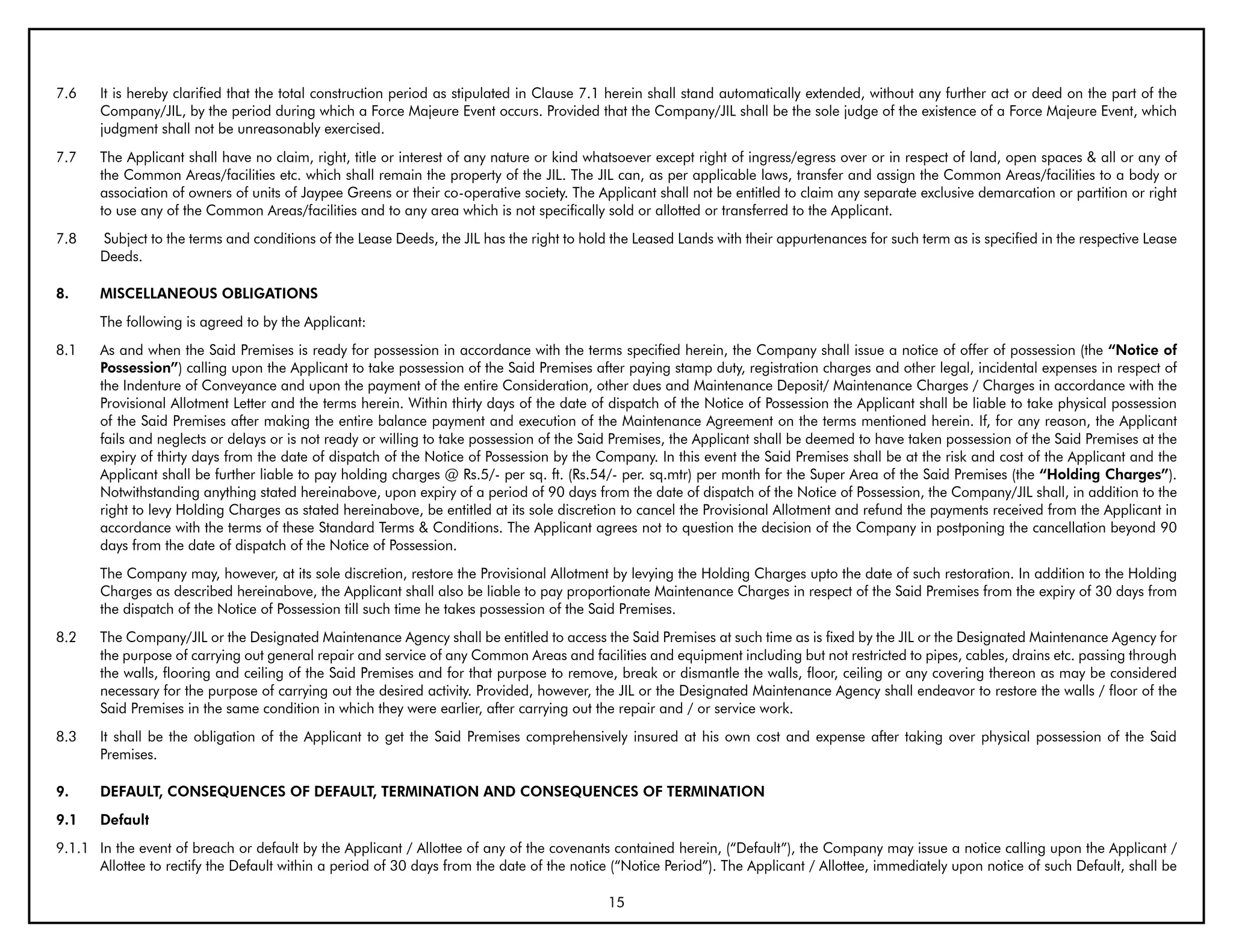 7.6    It is hereby clarified that the total construction period as stipulated in Clause 7.1 herein shall stand automatically extended, without any further act or deed on the part of the
       Company/JIL, by the period during which a Force Majeure Event occurs. Provided that the Company/JIL shall be the sole judge of the existence of a Force Majeure Event, which
       judgment shall not be unreasonably exercised.
7.7    The Applicant shall have no claim, right, title or interest of any nature or kind whatsoever except right of ingress/egress over or in respect of land, open spaces & all or any of
       the Common Areas/facilities etc. which shall remain the property of the JIL. The JIL can, as per applicable laws, transfer and assign the Common Areas/facilities to a body or
       association of owners of units of Jaypee Greens or their co-operative society. The Applicant shall not be entitled to claim any separate exclusive demarcation or partition or right
       to use any of the Common Areas/facilities and to any area which is not specifically sold or allotted or transferred to the Applicant.
7.8    Subject to the terms and conditions of the Lease Deeds, the JIL has the right to hold the Leased Lands with their appurtenances for such term as is specified in the respective Lease
       Deeds.

8.     MISCELLANEOUS ObLIGATIONS
       The following is agreed to by the Applicant:
8.1    As and when the Said Premises is ready for possession in accordance with the terms specified herein, the Company shall issue a notice of offer of possession (the “Notice of
       Possession”) calling upon the Applicant to take possession of the Said Premises after paying stamp duty, registration charges and other legal, incidental expenses in respect of
       the Indenture of Conveyance and upon the payment of the entire Consideration, other dues and Maintenance Deposit/ Maintenance Charges / Charges in accordance with the
       Provisional Allotment Letter and the terms herein. Within thirty days of the date of dispatch of the Notice of Possession the Applicant shall be liable to take physical possession
       of the Said Premises after making the entire balance payment and execution of the Maintenance Agreement on the terms mentioned herein. If, for any reason, the Applicant
       fails and neglects or delays or is not ready or willing to take possession of the Said Premises, the Applicant shall be deemed to have taken possession of the Said Premises at the
       expiry of thirty days from the date of dispatch of the Notice of Possession by the Company. In this event the Said Premises shall be at the risk and cost of the Applicant and the
       Applicant shall be further liable to pay holding charges @ Rs.5/- per sq. ft. (Rs.54/- per. sq.mtr) per month for the Super Area of the Said Premises (the “Holding Charges”).
       Notwithstanding anything stated hereinabove, upon expiry of a period of 90 days from the date of dispatch of the Notice of Possession, the Company/JIL shall, in addition to the
       right to levy Holding Charges as stated hereinabove, be entitled at its sole discretion to cancel the Provisional Allotment and refund the payments received from the Applicant in
       accordance with the terms of these Standard Terms & Conditions. The Applicant agrees not to question the decision of the Company in postponing the cancellation beyond 90
       days from the date of dispatch of the Notice of Possession.
       The Company may, however, at its sole discretion, restore the Provisional Allotment by levying the Holding Charges upto the date of such restoration. In addition to the Holding
       Charges as described hereinabove, the Applicant shall also be liable to pay proportionate Maintenance Charges in respect of the Said Premises from the expiry of 30 days from
       the dispatch of the Notice of Possession till such time he takes possession of the Said Premises.
8.2    The Company/JIL or the Designated Maintenance Agency shall be entitled to access the Said Premises at such time as is fixed by the JIL or the Designated Maintenance Agency for
       the purpose of carrying out general repair and service of any Common Areas and facilities and equipment including but not restricted to pipes, cables, drains etc. passing through
       the walls, flooring and ceiling of the Said Premises and for that purpose to remove, break or dismantle the walls, floor, ceiling or any covering thereon as may be considered
       necessary for the purpose of carrying out the desired activity. Provided, however, the JIL or the Designated Maintenance Agency shall endeavor to restore the walls / floor of the
       Said Premises in the same condition in which they were earlier, after carrying out the repair and / or service work.
8.3    It shall be the obligation of the Applicant to get the Said Premises comprehensively insured at his own cost and expense after taking over physical possession of the Said
       Premises.

9.     DEFAULT, CONSEQUENCES OF DEFAULT, TERMINATION AND CONSEQUENCES OF TERMINATION
9.1    Default
9.1.1 In the event of breach or default by the Applicant / Allottee of any of the covenants contained herein, (“Default”), the Company may issue a notice calling upon the Applicant /
      Allottee to rectify the Default within a period of 30 days from the date of the notice (“Notice Period”). The Applicant / Allottee, immediately upon notice of such Default, shall be

                                                                                            15
 