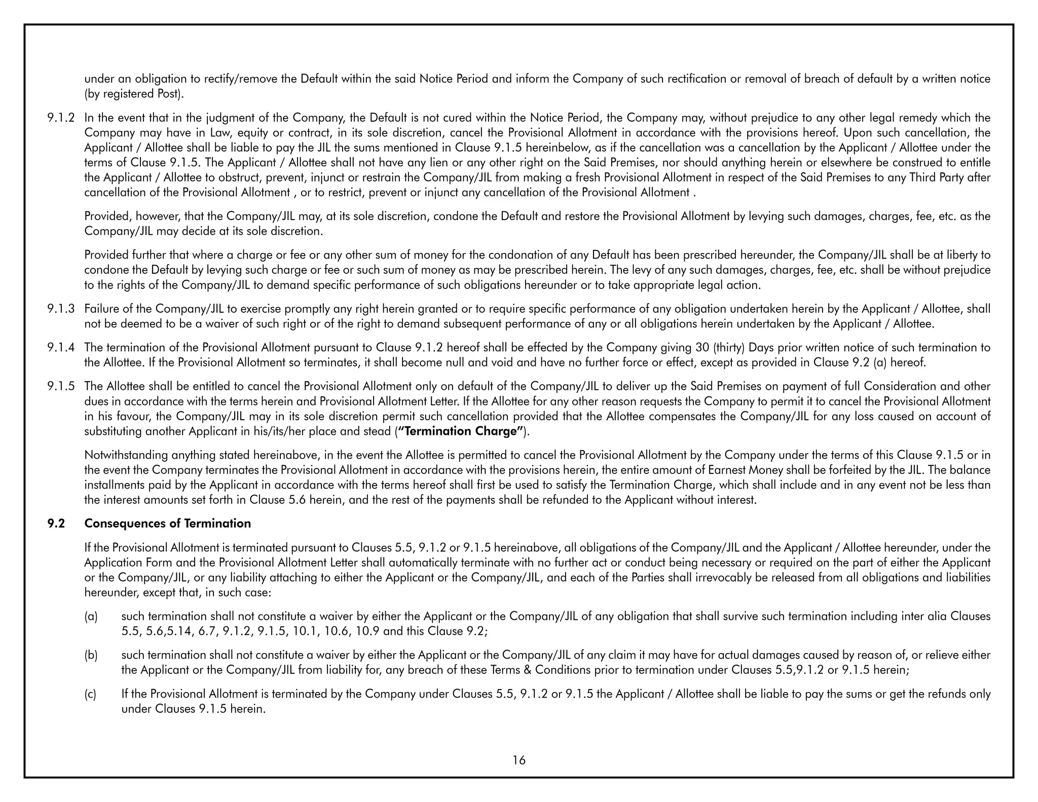 under an obligation to rectify/remove the Default within the said Notice Period and inform the Company of such rectification or removal of breach of default by a written notice
       (by registered Post).
9.1.2 In the event that in the judgment of the Company, the Default is not cured within the Notice Period, the Company may, without prejudice to any other legal remedy which the
      Company may have in Law, equity or contract, in its sole discretion, cancel the Provisional Allotment in accordance with the provisions hereof. Upon such cancellation, the
      Applicant / Allottee shall be liable to pay the JIL the sums mentioned in Clause 9.1.5 hereinbelow, as if the cancellation was a cancellation by the Applicant / Allottee under the
      terms of Clause 9.1.5. The Applicant / Allottee shall not have any lien or any other right on the Said Premises, nor should anything herein or elsewhere be construed to entitle
      the Applicant / Allottee to obstruct, prevent, injunct or restrain the Company/JIL from making a fresh Provisional Allotment in respect of the Said Premises to any Third Party after
      cancellation of the Provisional Allotment , or to restrict, prevent or injunct any cancellation of the Provisional Allotment .
       Provided, however, that the Company/JIL may, at its sole discretion, condone the Default and restore the Provisional Allotment by levying such damages, charges, fee, etc. as the
       Company/JIL may decide at its sole discretion.
       Provided further that where a charge or fee or any other sum of money for the condonation of any Default has been prescribed hereunder, the Company/JIL shall be at liberty to
       condone the Default by levying such charge or fee or such sum of money as may be prescribed herein. The levy of any such damages, charges, fee, etc. shall be without prejudice
       to the rights of the Company/JIL to demand specific performance of such obligations hereunder or to take appropriate legal action.
9.1.3 Failure of the Company/JIL to exercise promptly any right herein granted or to require specific performance of any obligation undertaken herein by the Applicant / Allottee, shall
      not be deemed to be a waiver of such right or of the right to demand subsequent performance of any or all obligations herein undertaken by the Applicant / Allottee.
9.1.4 The termination of the Provisional Allotment pursuant to Clause 9.1.2 hereof shall be effected by the Company giving 30 (thirty) Days prior written notice of such termination to
      the Allottee. If the Provisional Allotment so terminates, it shall become null and void and have no further force or effect, except as provided in Clause 9.2 (a) hereof.
9.1.5 The Allottee shall be entitled to cancel the Provisional Allotment only on default of the Company/JIL to deliver up the Said Premises on payment of full Consideration and other
      dues in accordance with the terms herein and Provisional Allotment Letter. If the Allottee for any other reason requests the Company to permit it to cancel the Provisional Allotment
      in his favour, the Company/JIL may in its sole discretion permit such cancellation provided that the Allottee compensates the Company/JIL for any loss caused on account of
      substituting another Applicant in his/its/her place and stead (“Termination Charge”).
       Notwithstanding anything stated hereinabove, in the event the Allottee is permitted to cancel the Provisional Allotment by the Company under the terms of this Clause 9.1.5 or in
       the event the Company terminates the Provisional Allotment in accordance with the provisions herein, the entire amount of Earnest Money shall be forfeited by the JIL. The balance
       installments paid by the Applicant in accordance with the terms hereof shall first be used to satisfy the Termination Charge, which shall include and in any event not be less than
       the interest amounts set forth in Clause 5.6 herein, and the rest of the payments shall be refunded to the Applicant without interest.
9.2    Consequences of Termination
       If the Provisional Allotment is terminated pursuant to Clauses 5.5, 9.1.2 or 9.1.5 hereinabove, all obligations of the Company/JIL and the Applicant / Allottee hereunder, under the
       Application Form and the Provisional Allotment Letter shall automatically terminate with no further act or conduct being necessary or required on the part of either the Applicant
       or the Company/JIL, or any liability attaching to either the Applicant or the Company/JIL, and each of the Parties shall irrevocably be released from all obligations and liabilities
       hereunder, except that, in such case:
       (a)    such termination shall not constitute a waiver by either the Applicant or the Company/JIL of any obligation that shall survive such termination including inter alia Clauses
              5.5, 5.6,5.14, 6.7, 9.1.2, 9.1.5, 10.1, 10.6, 10.9 and this Clause 9.2;
       (b)    such termination shall not constitute a waiver by either the Applicant or the Company/JIL of any claim it may have for actual damages caused by reason of, or relieve either
              the Applicant or the Company/JIL from liability for, any breach of these Terms & Conditions prior to termination under Clauses 5.5,9.1.2 or 9.1.5 herein;
       (c)    If the Provisional Allotment is terminated by the Company under Clauses 5.5, 9.1.2 or 9.1.5 the Applicant / Allottee shall be liable to pay the sums or get the refunds only
              under Clauses 9.1.5 herein.



                                                                                            16
 