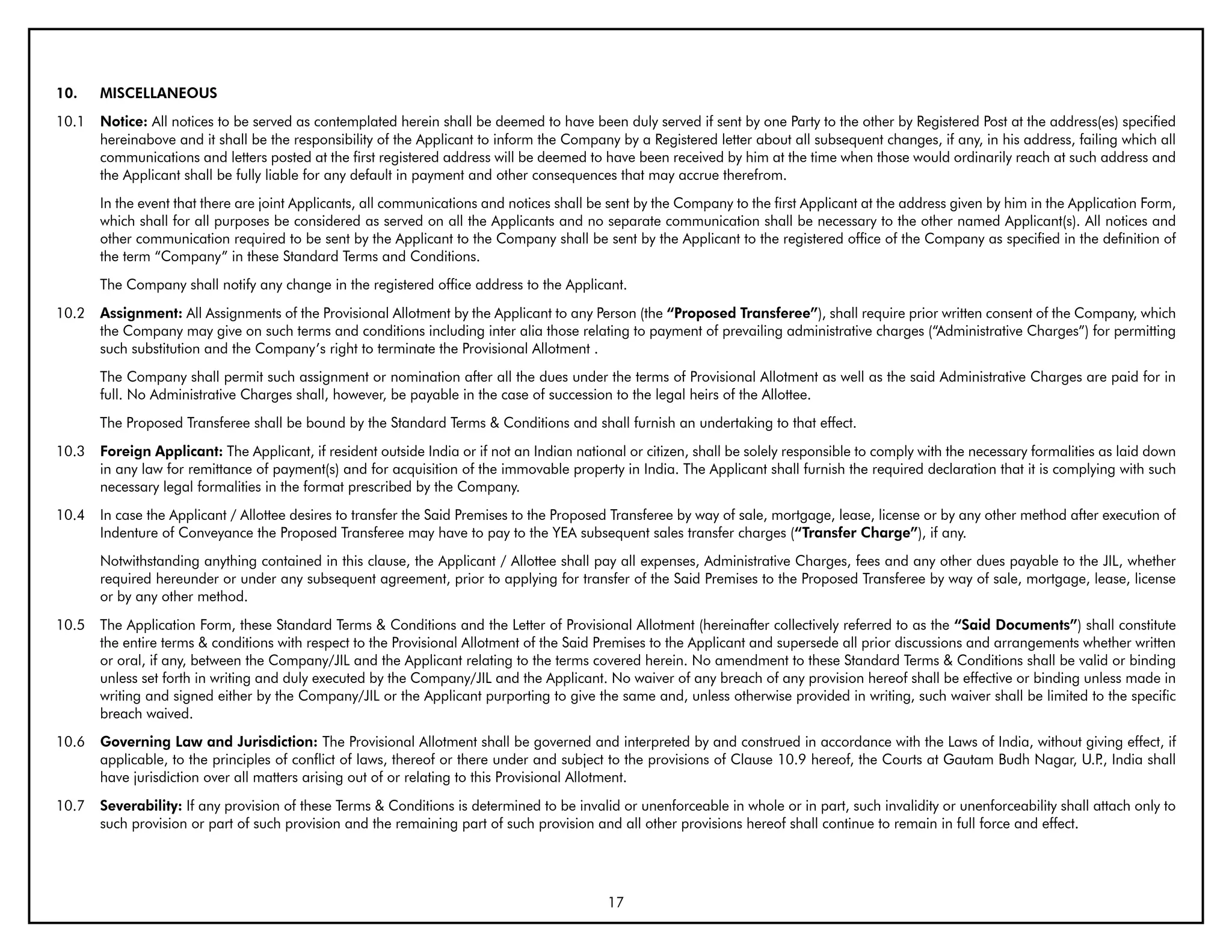 10.    MISCELLANEOUS
10.1   Notice: All notices to be served as contemplated herein shall be deemed to have been duly served if sent by one Party to the other by Registered Post at the address(es) specified
       hereinabove and it shall be the responsibility of the Applicant to inform the Company by a Registered letter about all subsequent changes, if any, in his address, failing which all
       communications and letters posted at the first registered address will be deemed to have been received by him at the time when those would ordinarily reach at such address and
       the Applicant shall be fully liable for any default in payment and other consequences that may accrue therefrom.
       In the event that there are joint Applicants, all communications and notices shall be sent by the Company to the first Applicant at the address given by him in the Application Form,
       which shall for all purposes be considered as served on all the Applicants and no separate communication shall be necessary to the other named Applicant(s). All notices and
       other communication required to be sent by the Applicant to the Company shall be sent by the Applicant to the registered office of the Company as specified in the definition of
       the term “Company” in these Standard Terms and Conditions.
       The Company shall notify any change in the registered office address to the Applicant.
10.2   Assignment: All Assignments of the Provisional Allotment by the Applicant to any Person (the “Proposed Transferee”), shall require prior written consent of the Company, which
       the Company may give on such terms and conditions including inter alia those relating to payment of prevailing administrative charges (“Administrative Charges”) for permitting
       such substitution and the Company’s right to terminate the Provisional Allotment .
       The Company shall permit such assignment or nomination after all the dues under the terms of Provisional Allotment as well as the said Administrative Charges are paid for in
       full. No Administrative Charges shall, however, be payable in the case of succession to the legal heirs of the Allottee.
       The Proposed Transferee shall be bound by the Standard Terms & Conditions and shall furnish an undertaking to that effect.
10.3   Foreign Applicant: The Applicant, if resident outside India or if not an Indian national or citizen, shall be solely responsible to comply with the necessary formalities as laid down
       in any law for remittance of payment(s) and for acquisition of the immovable property in India. The Applicant shall furnish the required declaration that it is complying with such
       necessary legal formalities in the format prescribed by the Company.
10.4   In case the Applicant / Allottee desires to transfer the Said Premises to the Proposed Transferee by way of sale, mortgage, lease, license or by any other method after execution of
       Indenture of Conveyance the Proposed Transferee may have to pay to the YEA subsequent sales transfer charges (“Transfer Charge”), if any.
       Notwithstanding anything contained in this clause, the Applicant / Allottee shall pay all expenses, Administrative Charges, fees and any other dues payable to the JIL, whether
       required hereunder or under any subsequent agreement, prior to applying for transfer of the Said Premises to the Proposed Transferee by way of sale, mortgage, lease, license
       or by any other method.
10.5   The Application Form, these Standard Terms & Conditions and the Letter of Provisional Allotment (hereinafter collectively referred to as the “Said Documents”) shall constitute
       the entire terms & conditions with respect to the Provisional Allotment of the Said Premises to the Applicant and supersede all prior discussions and arrangements whether written
       or oral, if any, between the Company/JIL and the Applicant relating to the terms covered herein. No amendment to these Standard Terms & Conditions shall be valid or binding
       unless set forth in writing and duly executed by the Company/JIL and the Applicant. No waiver of any breach of any provision hereof shall be effective or binding unless made in
       writing and signed either by the Company/JIL or the Applicant purporting to give the same and, unless otherwise provided in writing, such waiver shall be limited to the specific
       breach waived.
10.6   Governing Law and Jurisdiction: The Provisional Allotment shall be governed and interpreted by and construed in accordance with the Laws of India, without giving effect, if
       applicable, to the principles of conflict of laws, thereof or there under and subject to the provisions of Clause 10.9 hereof, the Courts at Gautam Budh Nagar, U.P India shall
                                                                                                                                                                          .,
       have jurisdiction over all matters arising out of or relating to this Provisional Allotment.
10.7   Severability: If any provision of these Terms & Conditions is determined to be invalid or unenforceable in whole or in part, such invalidity or unenforceability shall attach only to
       such provision or part of such provision and the remaining part of such provision and all other provisions hereof shall continue to remain in full force and effect.




                                                                                            17
 