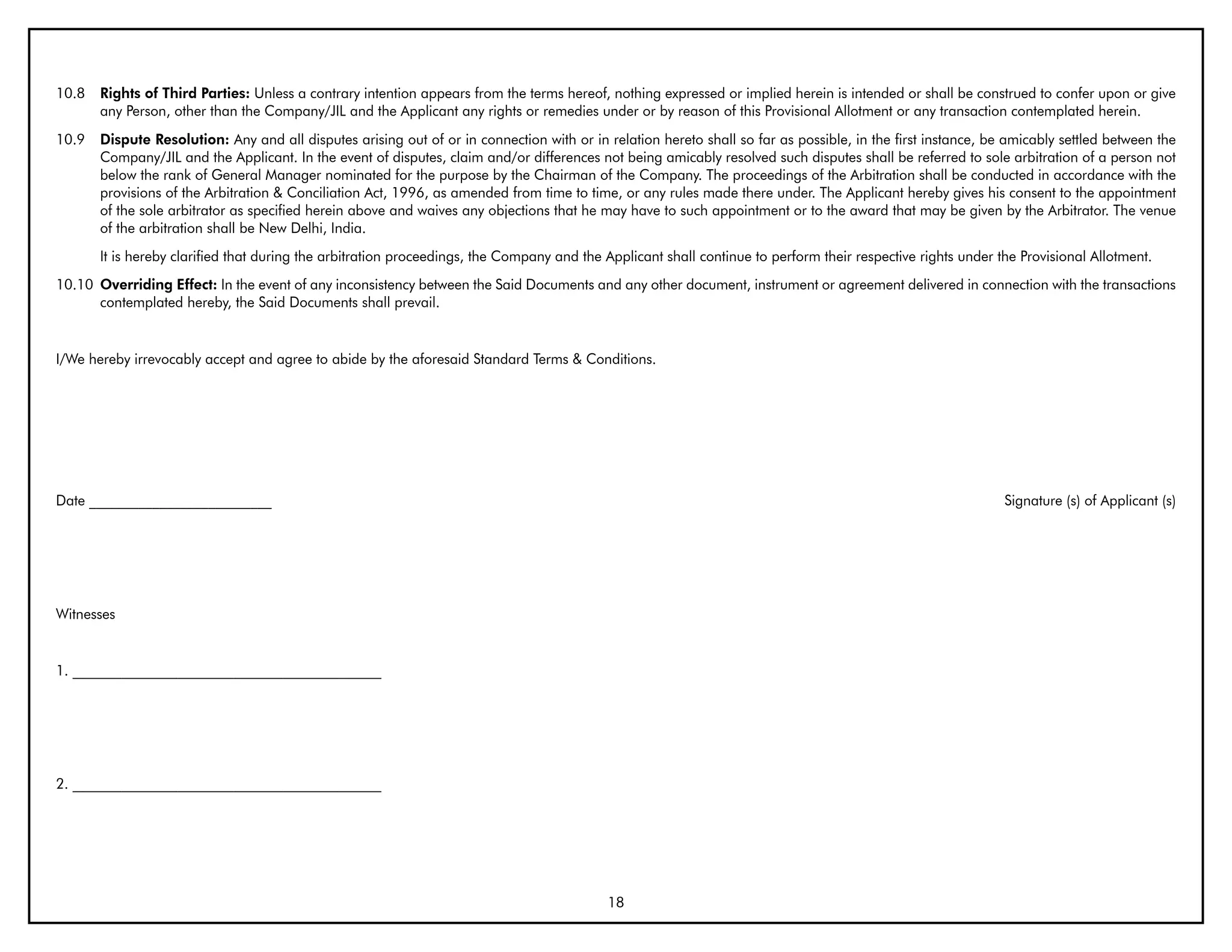 10.8   Rights of Third Parties: Unless a contrary intention appears from the terms hereof, nothing expressed or implied herein is intended or shall be construed to confer upon or give
       any Person, other than the Company/JIL and the Applicant any rights or remedies under or by reason of this Provisional Allotment or any transaction contemplated herein.
10.9   Dispute Resolution: Any and all disputes arising out of or in connection with or in relation hereto shall so far as possible, in the first instance, be amicably settled between the
       Company/JIL and the Applicant. In the event of disputes, claim and/or differences not being amicably resolved such disputes shall be referred to sole arbitration of a person not
       below the rank of General Manager nominated for the purpose by the Chairman of the Company. The proceedings of the Arbitration shall be conducted in accordance with the
       provisions of the Arbitration & Conciliation Act, 1996, as amended from time to time, or any rules made there under. The Applicant hereby gives his consent to the appointment
       of the sole arbitrator as specified herein above and waives any objections that he may have to such appointment or to the award that may be given by the Arbitrator. The venue
       of the arbitration shall be New Delhi, India.
       It is hereby clarified that during the arbitration proceedings, the Company and the Applicant shall continue to perform their respective rights under the Provisional Allotment.
10.10 Overriding Effect: In the event of any inconsistency between the Said Documents and any other document, instrument or agreement delivered in connection with the transactions
      contemplated hereby, the Said Documents shall prevail.


I/We hereby irrevocably accept and agree to abide by the aforesaid Standard Terms & Conditions.




Date __________________________                                                                                                                               Signature (s) of Applicant (s)




Witnesses


1. ____________________________________________




2. ____________________________________________




                                                                                           18
 