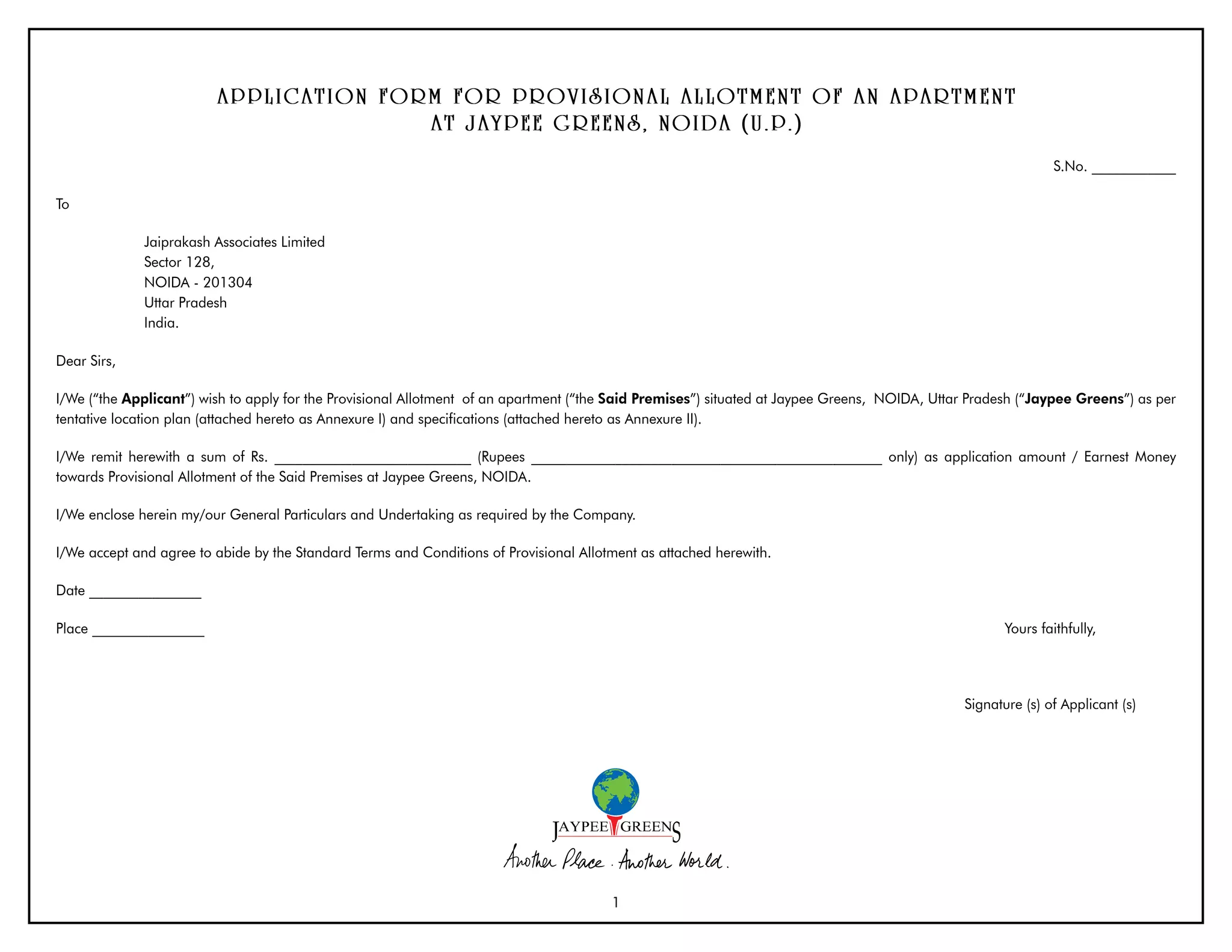 APPL ICA T IO N FO R M FO R P R O V ISIO N A L A L L O T M E N T O F A N A P A R T M E N T
                                              A T JA YP E E G R E E N S, N O IDA (U . P . )
                                                                                                                                                              S.No. ____________

To

              Jaiprakash Associates Limited
              Sector 128,
              NOIDA - 201304
              Uttar Pradesh
              India.

Dear Sirs,

I/We (“the Applicant”) wish to apply for the Provisional Allotment of an apartment (“the Said Premises”) situated at Jaypee Greens, NOIDA, Uttar Pradesh (“Jaypee Greens”) as per
tentative location plan (attached hereto as Annexure I) and specifications (attached hereto as Annexure II).

I/We remit herewith a sum of Rs. ____________________________ (Rupees __________________________________________________ only) as application amount / Earnest Money
towards Provisional Allotment of the Said Premises at Jaypee Greens, NOIDA.

I/We enclose herein my/our General Particulars and Undertaking as required by the Company.

I/We accept and agree to abide by the Standard Terms and Conditions of Provisional Allotment as attached herewith.

Date ________________

Place ________________                                                                                                                               Yours faithfully,




                                                                                                                                               Signature (s) of Applicant (s)




                                                                                        1
 