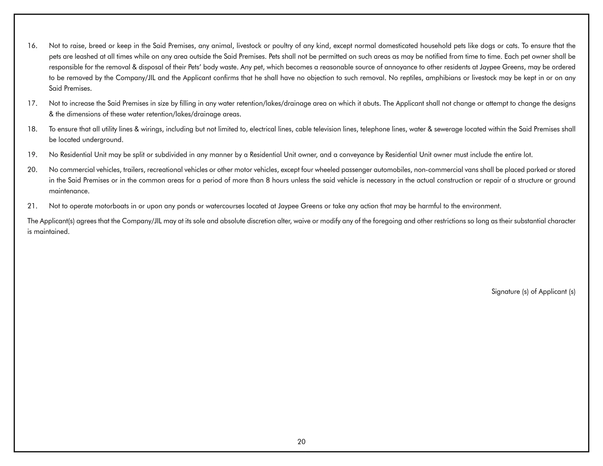 16.    Not to raise, breed or keep in the Said Premises, any animal, livestock or poultry of any kind, except normal domesticated household pets like dogs or cats. To ensure that the
       pets are leashed at all times while on any area outside the Said Premises. Pets shall not be permitted on such areas as may be notified from time to time. Each pet owner shall be
       responsible for the removal & disposal of their Pets’ body waste. Any pet, which becomes a reasonable source of annoyance to other residents at Jaypee Greens, may be ordered
       to be removed by the Company/JIL and the Applicant confirms that he shall have no objection to such removal. No reptiles, amphibians or livestock may be kept in or on any
       Said Premises.

17.    Not to increase the Said Premises in size by filling in any water retention/lakes/drainage area on which it abuts. The Applicant shall not change or attempt to change the designs
       & the dimensions of these water retention/lakes/drainage areas.

18.    To ensure that all utility lines & wirings, including but not limited to, electrical lines, cable television lines, telephone lines, water & sewerage located within the Said Premises shall
       be located underground.

19.    No Residential Unit may be split or subdivided in any manner by a Residential Unit owner, and a conveyance by Residential Unit owner must include the entire lot.

20.    No commercial vehicles, trailers, recreational vehicles or other motor vehicles, except four wheeled passenger automobiles, non-commercial vans shall be placed parked or stored
       in the Said Premises or in the common areas for a period of more than 8 hours unless the said vehicle is necessary in the actual construction or repair of a structure or ground
       maintenance.

21.    Not to operate motorboats in or upon any ponds or watercourses located at Jaypee Greens or take any action that may be harmful to the environment.

The Applicant(s) agrees that the Company/JIL may at its sole and absolute discretion alter, waive or modify any of the foregoing and other restrictions so long as their substantial character
is maintained.




                                                                                                                                                                     Signature (s) of Applicant (s)




                                                                                               20
 