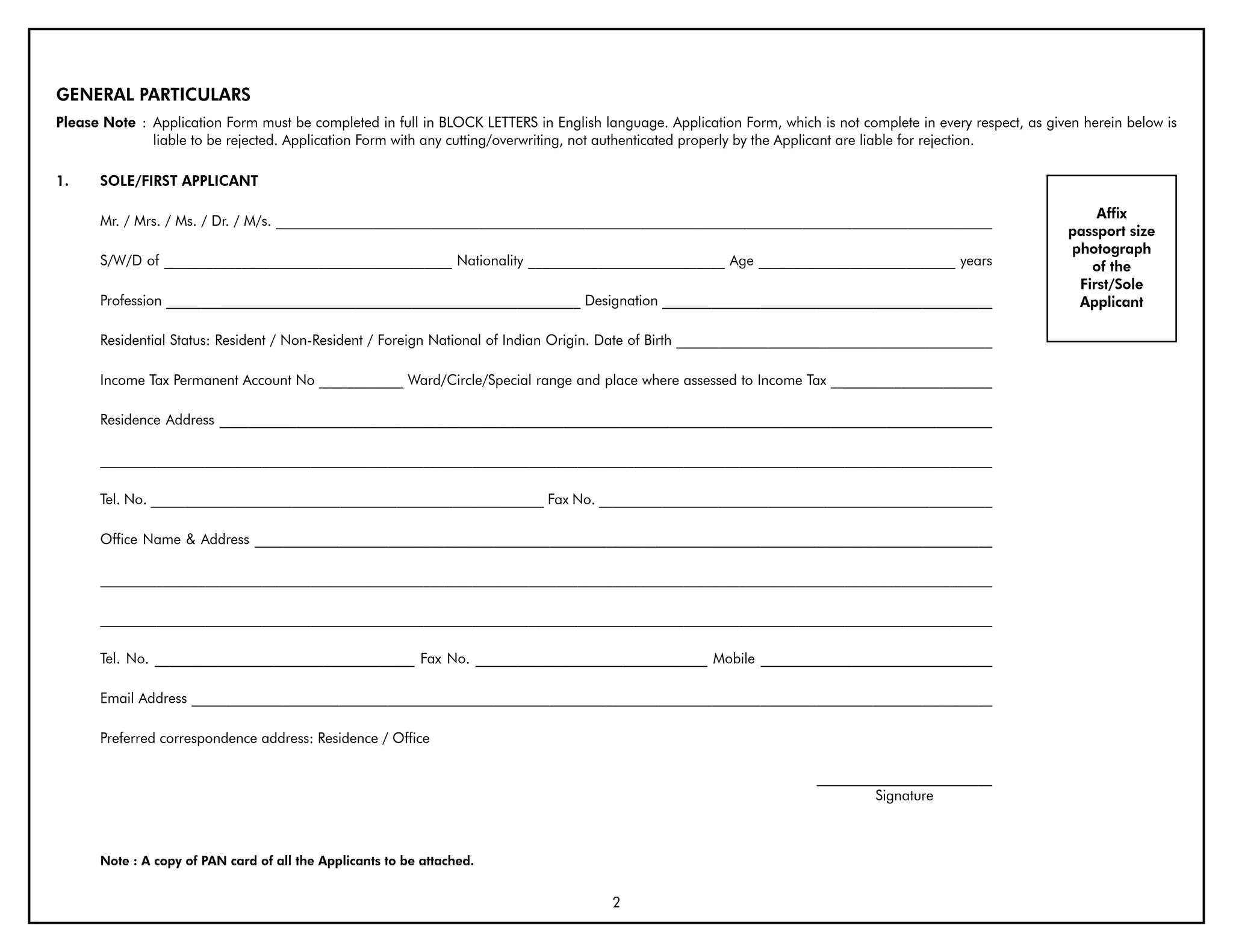 GENERAL PARTICULARS
Please Note : Application Form must be completed in full in BLOCK LETTERS in English language. Application Form, which is not complete in every respect, as given herein below is
              liable to be rejected. Application Form with any cutting/overwriting, not authenticated properly by the Applicant are liable for rejection.

1.    SOLE/FIRST APPLICANT

                                                                                                                                                                   Affix
      Mr. / Mrs. / Ms. / Dr. / M/s. ______________________________________________________________________________________________________
                                                                                                                                                               passport size
                                                                                                                                                               photograph
      S/W/D of _________________________________________ Nationality ____________________________ Age ____________________________ years                          of the
                                                                                                                                                                First/Sole
      Profession ___________________________________________________________ Designation _______________________________________________                        Applicant

      Residential Status: Resident / Non-Resident / Foreign National of Indian Origin. Date of Birth _____________________________________________

      Income Tax Permanent Account No ____________ Ward/Circle/Special range and place where assessed to Income Tax _______________________

      Residence Address ______________________________________________________________________________________________________________

      _______________________________________________________________________________________________________________________________

      Tel. No. ________________________________________________________ Fax No. ________________________________________________________

      Office Name & Address _________________________________________________________________________________________________________

      _______________________________________________________________________________________________________________________________

      _______________________________________________________________________________________________________________________________

      Tel. No. _____________________________________ Fax No. _________________________________ Mobile _________________________________

      Email Address __________________________________________________________________________________________________________________

      Preferred correspondence address: Residence / Office

                                                                                                                        _________________________
                                                                                                                                Signature



      Note : A copy of PAN card of all the Applicants to be attached.


                                                                                       2
 
