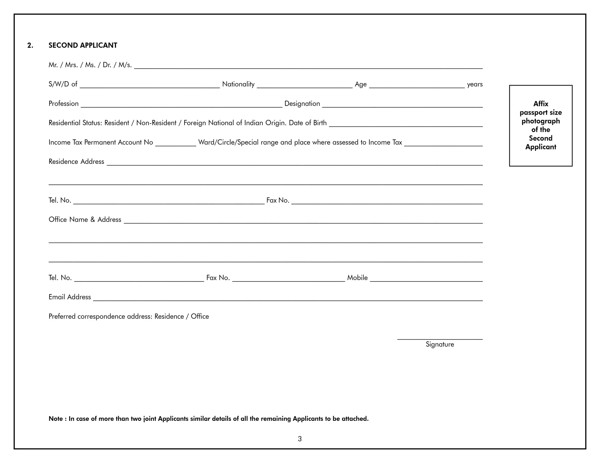 2.   SECOND APPLICANT

     Mr. / Mrs. / Ms. / Dr. / M/s. ______________________________________________________________________________________________________

     S/W/D of _________________________________________ Nationality ____________________________ Age ____________________________ years

     Profession ___________________________________________________________ Designation _______________________________________________                 Affix
                                                                                                                                                    passport size
     Residential Status: Resident / Non-Resident / Foreign National of Indian Origin. Date of Birth _____________________________________________   photograph
                                                                                                                                                       of the
                                                                                                                                                      Second
     Income Tax Permanent Account No ____________ Ward/Circle/Special range and place where assessed to Income Tax _______________________
                                                                                                                                                     Applicant

     Residence Address ______________________________________________________________________________________________________________

     _______________________________________________________________________________________________________________________________

     Tel. No. ________________________________________________________ Fax No. ________________________________________________________

     Office Name & Address _________________________________________________________________________________________________________

     _______________________________________________________________________________________________________________________________

     _______________________________________________________________________________________________________________________________

     Tel. No. ______________________________________ Fax No. _________________________________ Mobile _________________________________

     Email Address __________________________________________________________________________________________________________________

     Preferred correspondence address: Residence / Office

                                                                                                                        _________________________
                                                                                                                                Signature




     Note : In case of more than two joint Applicants similar details of all the remaining Applicants to be attached.


                                                                                            3
 