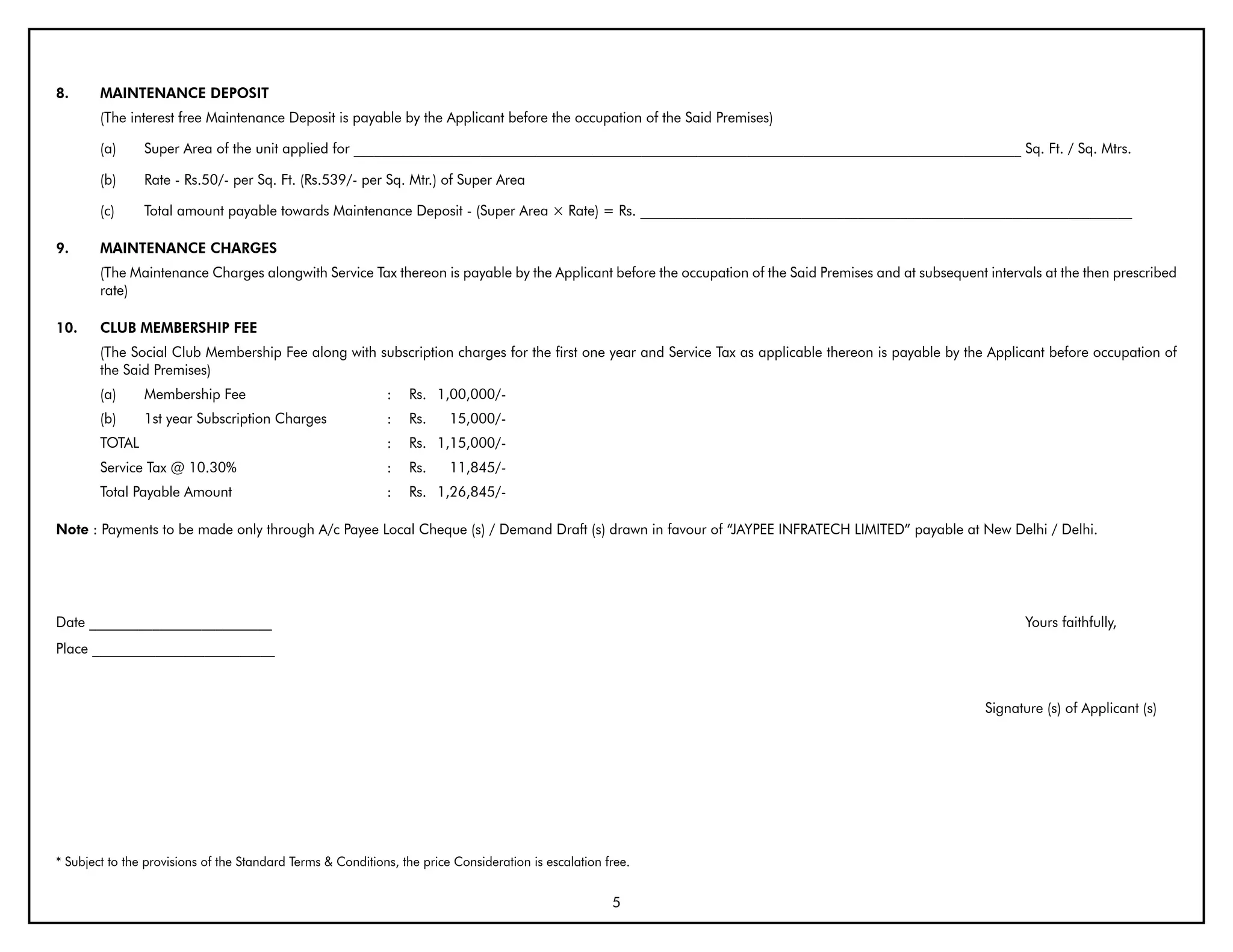 8.      MAINTENANCE DEPOSIT
        (The interest free Maintenance Deposit is payable by the Applicant before the occupation of the Said Premises)

        (a)     Super Area of the unit applied for _______________________________________________________________________________________________ Sq. Ft. / Sq. Mtrs.

        (b)     Rate - Rs.50/- per Sq. Ft. (Rs.539/- per Sq. Mtr.) of Super Area

        (c)     Total amount payable towards Maintenance Deposit - (Super Area × Rate) = Rs. ______________________________________________________________________

9.      MAINTENANCE CHARGES
        (The Maintenance Charges alongwith Service Tax thereon is payable by the Applicant before the occupation of the Said Premises and at subsequent intervals at the then prescribed
        rate)

10.     CLUb MEMbERSHIP FEE
        (The Social Club Membership Fee along with subscription charges for the first one year and Service Tax as applicable thereon is payable by the Applicant before occupation of
        the Said Premises)
        (a)     Membership Fee                               :   Rs. 1,00,000/-
        (b)     1st year Subscription Charges                :   Rs.     15,000/-
        TOTAL                                                :   Rs. 1,15,000/-
        Service Tax @ 10.30%                                 :   Rs.     11,845/-
        Total Payable Amount                                 :   Rs. 1,26,845/-

Note : Payments to be made only through A/c Payee Local Cheque (s) / Demand Draft (s) drawn in favour of “JAYPEE INFRATECH LIMITED” payable at New Delhi / Delhi.




Date __________________________                                                                                                                                Yours faithfully,
Place __________________________



                                                                                                                                                        Signature (s) of Applicant (s)




* Subject to the provisions of the Standard Terms & Conditions, the price Consideration is escalation free.


                                                                                                       5
 