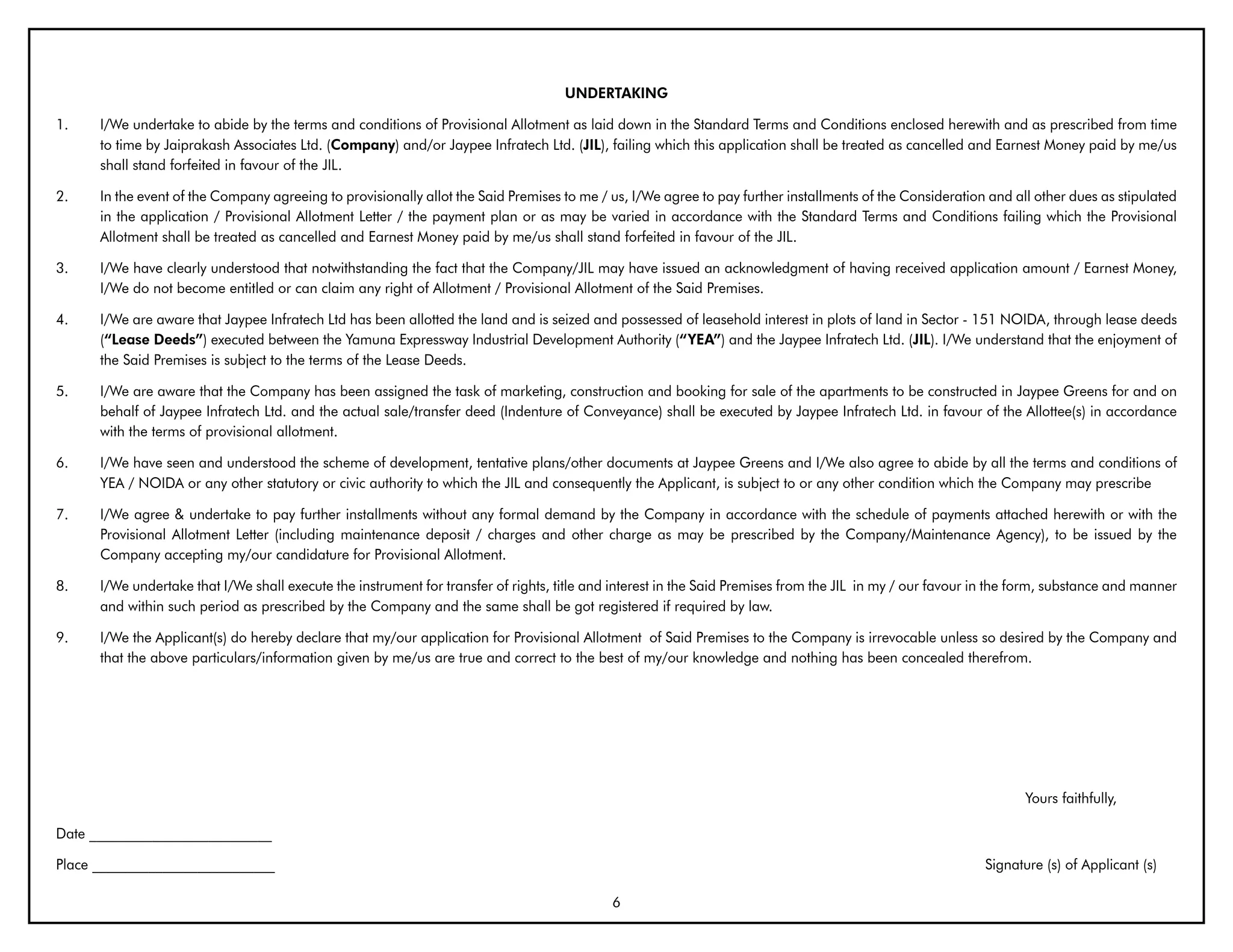 UNDERTAKING

1.    I/We undertake to abide by the terms and conditions of Provisional Allotment as laid down in the Standard Terms and Conditions enclosed herewith and as prescribed from time
      to time by Jaiprakash Associates Ltd. (Company) and/or Jaypee Infratech Ltd. (JIL), failing which this application shall be treated as cancelled and Earnest Money paid by me/us
      shall stand forfeited in favour of the JIL.

2.    In the event of the Company agreeing to provisionally allot the Said Premises to me / us, I/We agree to pay further installments of the Consideration and all other dues as stipulated
      in the application / Provisional Allotment Letter / the payment plan or as may be varied in accordance with the Standard Terms and Conditions failing which the Provisional
      Allotment shall be treated as cancelled and Earnest Money paid by me/us shall stand forfeited in favour of the JIL.

3.    I/We have clearly understood that notwithstanding the fact that the Company/JIL may have issued an acknowledgment of having received application amount / Earnest Money,
      I/We do not become entitled or can claim any right of Allotment / Provisional Allotment of the Said Premises.

4.    I/We are aware that Jaypee Infratech Ltd has been allotted the land and is seized and possessed of leasehold interest in plots of land in Sector - 151 NOIDA, through lease deeds
      (“Lease Deeds”) executed between the Yamuna Expressway Industrial Development Authority (“YEA”) and the Jaypee Infratech Ltd. (JIL). I/We understand that the enjoyment of
      the Said Premises is subject to the terms of the Lease Deeds.

5.    I/We are aware that the Company has been assigned the task of marketing, construction and booking for sale of the apartments to be constructed in Jaypee Greens for and on
      behalf of Jaypee Infratech Ltd. and the actual sale/transfer deed (Indenture of Conveyance) shall be executed by Jaypee Infratech Ltd. in favour of the Allottee(s) in accordance
      with the terms of provisional allotment.

6.    I/We have seen and understood the scheme of development, tentative plans/other documents at Jaypee Greens and I/We also agree to abide by all the terms and conditions of
      YEA / NOIDA or any other statutory or civic authority to which the JIL and consequently the Applicant, is subject to or any other condition which the Company may prescribe

7.    I/We agree & undertake to pay further installments without any formal demand by the Company in accordance with the schedule of payments attached herewith or with the
      Provisional Allotment Letter (including maintenance deposit / charges and other charge as may be prescribed by the Company/Maintenance Agency), to be issued by the
      Company accepting my/our candidature for Provisional Allotment.

8.    I/We undertake that I/We shall execute the instrument for transfer of rights, title and interest in the Said Premises from the JIL in my / our favour in the form, substance and manner
      and within such period as prescribed by the Company and the same shall be got registered if required by law.

9.    I/We the Applicant(s) do hereby declare that my/our application for Provisional Allotment of Said Premises to the Company is irrevocable unless so desired by the Company and
      that the above particulars/information given by me/us are true and correct to the best of my/our knowledge and nothing has been concealed therefrom.




                                                                                                                                                                   Yours faithfully,

Date __________________________

Place __________________________                                                                                                                            Signature (s) of Applicant (s)

                                                                                             6
 