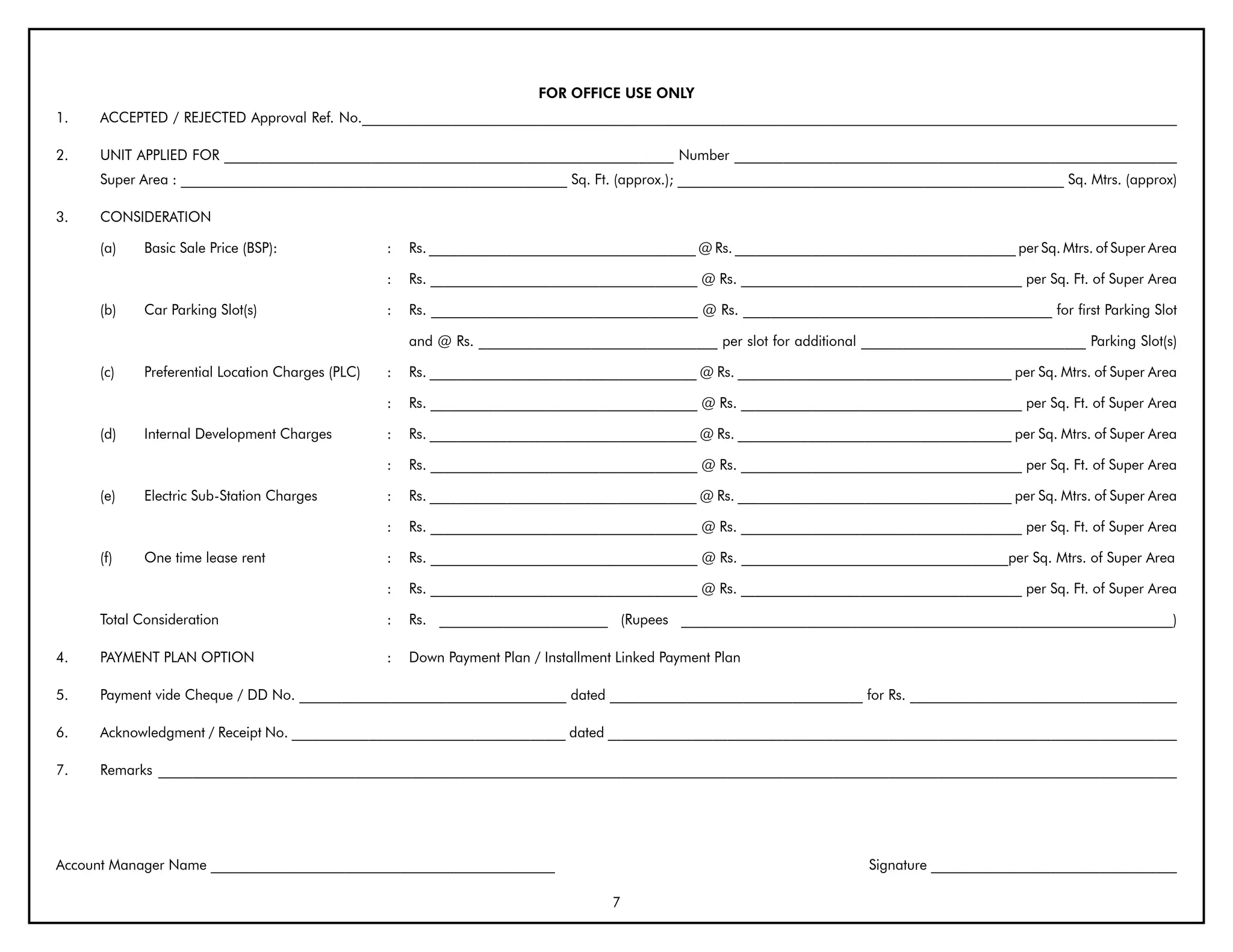 FOR OFFICE USE ONLY
1.    ACCEPTED / REJECTED Approval Ref. No.____________________________________________________________________________________________________________________

2.    UNIT APPLIED FOR ________________________________________________________________ Number _______________________________________________________________
      Super Area : _______________________________________________________ Sq. Ft. (approx.); _______________________________________________________ Sq. Mtrs. (approx)

3.    CONSIDERATION

      (a)    Basic Sale Price (BSP):               :   Rs. ______________________________________ @ Rs. ________________________________________ per Sq. Mtrs. of Super Area

                                                   :   Rs. ______________________________________ @ Rs. ________________________________________ per Sq. Ft. of Super Area

      (b)    Car Parking Slot(s)                   :   Rs. ______________________________________ @ Rs. ____________________________________________ for first Parking Slot

                                                       and @ Rs. __________________________________ per slot for additional ________________________________ Parking Slot(s)

      (c)    Preferential Location Charges (PLC)   :   Rs. ______________________________________ @ Rs. _______________________________________ per Sq. Mtrs. of Super Area

                                                   :   Rs. ______________________________________ @ Rs. ________________________________________ per Sq. Ft. of Super Area

      (d)    Internal Development Charges          :   Rs. ______________________________________ @ Rs. _______________________________________ per Sq. Mtrs. of Super Area

                                                   :   Rs. ______________________________________ @ Rs. ________________________________________ per Sq. Ft. of Super Area

      (e)    Electric Sub-Station Charges          :   Rs. ______________________________________ @ Rs. _______________________________________ per Sq. Mtrs. of Super Area

                                                   :   Rs. ______________________________________ @ Rs. ________________________________________ per Sq. Ft. of Super Area

      (f)    One time lease rent                   :   Rs. ______________________________________ @ Rs. ______________________________________per Sq. Mtrs. of Super Area

                                                   :   Rs. ______________________________________ @ Rs. ________________________________________ per Sq. Ft. of Super Area

      Total Consideration                          :   Rs. ________________________ (Rupees ______________________________________________________________________)

4.    PAYMENT PLAN OPTION                          :   Down Payment Plan / Installment Linked Payment Plan

5.    Payment vide Cheque / DD No. ______________________________________ dated ____________________________________ for Rs. ______________________________________

6.    Acknowledgment / Receipt No. _______________________________________ dated _________________________________________________________________________________

7.    Remarks _________________________________________________________________________________________________________________________________________________




Account Manager Name _________________________________________________                                                       Signature ___________________________________

                                                                                      7
 