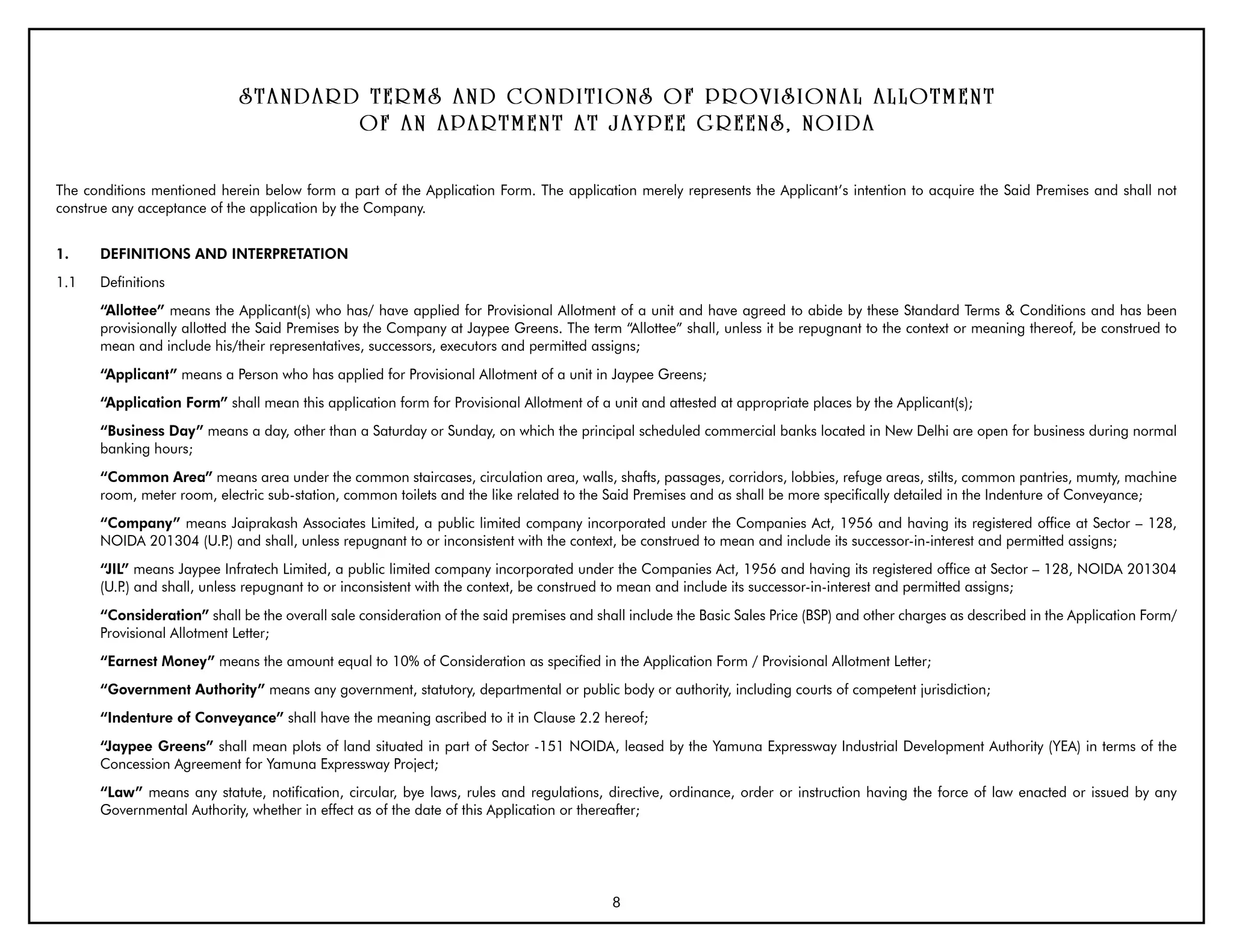 STANDARD TER M S A N D CO N DI T I O N S O F PR O VIS IONAL AL L OTM E NT
                                     OF A N A PA R TM E N T A T J A YPE E G R EE NS , NOID A

The conditions mentioned herein below form a part of the Application Form. The application merely represents the Applicant’s intention to acquire the Said Premises and shall not
construe any acceptance of the application by the Company.


1.    DEFINITIONS AND INTERPRETATION
1.1   Definitions
      “Allottee” means the Applicant(s) who has/ have applied for Provisional Allotment of a unit and have agreed to abide by these Standard Terms & Conditions and has been
      provisionally allotted the Said Premises by the Company at Jaypee Greens. The term “Allottee” shall, unless it be repugnant to the context or meaning thereof, be construed to
      mean and include his/their representatives, successors, executors and permitted assigns;
      “Applicant” means a Person who has applied for Provisional Allotment of a unit in Jaypee Greens;
      “Application Form” shall mean this application form for Provisional Allotment of a unit and attested at appropriate places by the Applicant(s);
      “business Day” means a day, other than a Saturday or Sunday, on which the principal scheduled commercial banks located in New Delhi are open for business during normal
      banking hours;
      “Common Area” means area under the common staircases, circulation area, walls, shafts, passages, corridors, lobbies, refuge areas, stilts, common pantries, mumty, machine
      room, meter room, electric sub-station, common toilets and the like related to the Said Premises and as shall be more specifically detailed in the Indenture of Conveyance;
      “Company” means Jaiprakash Associates Limited, a public limited company incorporated under the Companies Act, 1956 and having its registered office at Sector – 128,
      NOIDA 201304 (U.P and shall, unless repugnant to or inconsistent with the context, be construed to mean and include its successor-in-interest and permitted assigns;
                       .)
      “JIL” means Jaypee Infratech Limited, a public limited company incorporated under the Companies Act, 1956 and having its registered office at Sector – 128, NOIDA 201304
      (U.P and shall, unless repugnant to or inconsistent with the context, be construed to mean and include its successor-in-interest and permitted assigns;
          .)
      “Consideration” shall be the overall sale consideration of the said premises and shall include the Basic Sales Price (BSP) and other charges as described in the Application Form/
      Provisional Allotment Letter;
      “Earnest Money” means the amount equal to 10% of Consideration as specified in the Application Form / Provisional Allotment Letter;
      “Government Authority” means any government, statutory, departmental or public body or authority, including courts of competent jurisdiction;
      “Indenture of Conveyance” shall have the meaning ascribed to it in Clause 2.2 hereof;
      “Jaypee Greens” shall mean plots of land situated in part of Sector -151 NOIDA, leased by the Yamuna Expressway Industrial Development Authority (YEA) in terms of the
      Concession Agreement for Yamuna Expressway Project;
      “Law” means any statute, notification, circular, bye laws, rules and regulations, directive, ordinance, order or instruction having the force of law enacted or issued by any
      Governmental Authority, whether in effect as of the date of this Application or thereafter;




                                                                                          8
 