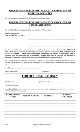 REQUIREMENTS FOR POSTAGE OF TRANSCRIPTS TO
FOREIGN AGENCIES
One (1) registration Sticker valued at $4.50 and $8.00 in postage stamps
REQUIREMENTS FOR POSTAGE OF TRANSCRIPTS TO
LOCAL AGENCIES
One (1) A5 TrakPak (Can be purchased by any authorised TTPost outlet)
Address to be posted:
FOR TRANSCRIPTS ONLY: ………………………………………………………………………………
………………………………………………………………………………
………………………………………………………………………………
………………………………………………………………………………
The Ministry of Education cannot guarantee availability of documents not collected within THREE (3)
MONTHS of the date required. It is the responsibility of the applicant to ensure that ALL INFORMATION
provided is CORRECT. Unless these requirements are satisfied, the Ministry of Education CANNOT
guarantee that the application will be processed. Refunds will NOT be given for the non-issue of
Statements/Transcripts resulting from incorrect or insufficient information provided.
N.B. – Passport, Driver’s Permit or Identification Card must be presented for collection of Statements. If you
are collecting on behalf of an applicant you are required to walk with a letter of authorisation as well as proper
I.D.
No. of Copies ………………………………………….
Date of Application: …………………………………… Signature: …………………………………………
FOR OFFICIAL USE ONLY
Date Promised: ……………………………………. Signature of Clerk: ……………………………………….
This is to certify that ……………………………………………………………………………………………..
whose Date of Birth is ………………………………………… wrote examination in …………………………
and received the following results:
EXAMINATION
YEAR
SCHOOL/CENTRE SUBJECTS
GRADES
AWARDED
Date: ………………………………… Signature of Research Clerk: ………………………………………
 