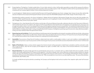 10.3   Foreign Applicant: The Applicant, if resident outside India or if not an Indian national or citizen, shall be solely responsible to comply with the necessary formalities as
       laid down in any law for remittance of payment(s) and for acquisition of the immovable property in India. The Applicant shall furnish the required declaration that it is
       complying with such necessary legal formalities in the format prescribed by the Company.

10.4   In case the Applicant / Allottee desires to transfer the Said Premises to the Proposed Transferee by way of sale, mortgage, lease, license or by any other method after
       execution of Indenture of Conveyance the Proposed Transferee may have to pay to the YEA/NOIDA subsequent sales transfer charges ("Transfer Charge"), if any.

       Notwithstanding anything contained in this clause, the Applicant / Allottee shall pay all expenses, Administrative Charges, fees and any other dues payable to the
       Company, whether required hereunder or under any subsequent agreement, prior to applying for transfer of the Said Premises to the Proposed Transferee by way of
       sale, mortgage, lease, license or by any other method.

10.5   The Application Form, these Standard Terms & Conditions and the Letter of Provisional Allotment (hereinafter collectively referred to as the "Documents of Allotment")
       shall constitute the entire terms & conditions with respect to the Provisional Allotment of the Said Premises to the Applicant and supersede all prior discussions and
       arrangements whether written or oral, if any, between the Company and the Applicant relating to the terms covered herein. No amendment to these Standard Terms &
       Conditions shall be valid or binding unless set forth in writing and duly executed by the Company and the Applicant. No waiver of any breach of any provision hereof
       shall be effective or binding unless made in writing and signed either by the Company or the Applicant purporting to give the same and, unless otherwise provided in
       writing, such waiver shall be limited to the specific breach waived.

10.6   Governing Law and Jurisdiction: The Provisional Allotment shall be governed and interpreted by and construed in accordance with the Laws of India, without giving
       effect, if applicable, to the principles of conflict of laws, thereof or there under and subject to the provisions of Clause 10.9 hereof, the Courts at Gautam Budh Nagar,
       U.P India shall have jurisdiction over all matters arising out of or relating to this Provisional Allotment.
          .,

10.7   Severability: If any provision of these Terms & Conditions is determined to be invalid or unenforceable in whole or in part, such invalidity or unenforceability shall
       attach only to such provision or part of such provision and the remaining part of such provision and all other provisions hereof shall continue to remain in full force and
       effect.

10.8   Rights of Third Parties: Unless a contrary intention appears from the terms hereof, nothing expressed or implied herein is intended or shall be construed to confer
       upon or give any Person, other than the Company and the Applicant any rights or remedies under or by reason of this Provisional Allotment or any transaction
       contemplated herein.

10.9   Dispute Resolution: The parties hereby agree that any and all disputes arising out of or in connection with or in relation hereto shall so far as possible, in the first
       instance, be amicably settled between the Company and the Applicant. In the event of disputes, claim and/or differences not being amicably resolved such disputes
       shall be referred to sole arbitration of a person nominated for the purpose by the Chairman of the Company. The proceedings of the Arbitration shall be conducted in
       accordance with the provisions of the Arbitration & Conciliation Act, 1996, as amended from time to time, or any rules made there under.. The venue of the arbitration
       shall be Noida, Uttar Pradesh, India.

       It is hereby clarified that during the arbitration proceedings, the Company and the Applicant shall continue to perform their respective rights under the Provisional
       Allotment.




                                                                                    17
 