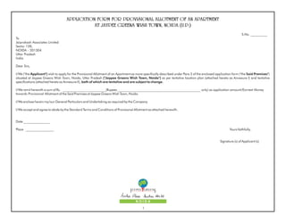 APPLICATION FORM FOR PROVISIONAL ALLOTMENT OF AN APARTMENT
                                               AT JAYPEE GREENS WISH TOWN, NOIDA (U.P.)
                                                                                                                                                                 S.No. __________
To
Jaiprakash Associates Limited
Sector 128,
NOIDA - 201304
Uttar Pradesh
India.

Dear Sirs,

I/We ("the Applicant") wish to apply for the Provisional Allotment of an Apartment as more specifically described under Para 3 of the enclosed application form ("the Said Premises")
situated at Jaypee Greens Wish Town, Noida, Uttar Pradesh ("Jaypee Greens Wish Town, Noida") as per tentative location plan (attached hereto as Annexure I) and tentative
specifications (attached hereto as Annexure II), both of which are tentative and are subject to change.

I/We remit herewith a sum of Rs. __________________________(Rupees __________________________________________________ only) as application amount/Earnest Money
towards Provisional Allotment of the Said Premises at Jaypee Greens Wish Town, Noida.

I/We enclose herein my/our General Particulars and Undertaking as required by the Company.

I/We accept and agree to abide by the Standard Terms and Conditions of Provisional Allotment as attached herewith.


Date ________________

Place _________________                                                                                                                                 Yours faithfully,


                                                                                                                                                 Signature (s) of Applicant (s)




                                                                                     NOIDA
                                                                                          1
 