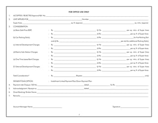 FOR OFFICE USE ONLY

1.   ACCEPTED / REJECTED Approval Ref. No.________________________________________________________________________________________________________________

2.   UNIT APPLIED FOR___________________________________________________________Number _________________________________________________________________

     Super Area _____________________________________________________ sq. ft. (approx); ________________________________________________________ sq. mtrs. (approx)

3.   CONSIDERATION

     (a) Basic Sale Price (BSP)               :   Rs. ______________________________________________ @ Rs. __________________________ per sq. mtrs. of Super Area

                                              :   Rs. _______________________________________________ @ Rs. _______________________________ per sq. ft. of Super Area

     (b) Car Parking Slot(s)                  :   Rs. _______________________________________________ @ Rs. ___________________________________for first Parking Slot

                                                  and @ Rs. ___________________________________________________________________ per slot for additional Parking Slot(s)

     (c) Internal Development Charges         :   Rs. ______________________________________________ @ Rs. __________________________ per sq. mtrs. of Super Area

                                              :   Rs. _______________________________________________ @ Rs. _______________________________ per sq. ft. of Super Area

     (d) Electric Sub-Station Charges         :   Rs. ______________________________________________ @ Rs. __________________________ per sq. mtrs. of Super Area

                                              :   Rs. _______________________________________________ @ Rs. _______________________________ per sq. ft. of Super Area

     (e) One Time Lease Rent Charges          :   Rs. ______________________________________________ @ Rs. __________________________ per sq. mtrs. of Super Area

                                              :   Rs. _______________________________________________ @ Rs. _______________________________ per sq. ft. of Super Area

     (f) External Development Charges         :   Rs. ______________________________________________ @ Rs. __________________________ per sq. mtrs. of Super Area

                                              :   Rs. _______________________________________________ @ Rs. _______________________________ per sq. ft. of Super Area


     Total Consideration*                     :   Rs. ________________________ (Rupees ____________________________________________________________________ only)


     PAYMENT PLAN OPTION                      :   Installment Linked Payment Plan/Down Payment Plan

4.   Payment vide Cheque / DD No ___________________________________________________ dated _______________________ for Rs. ____________________________________

5.   Acknowledgment / Receipt no. ___________________________________________________ dated _________________________________________________________________

6.   Direct Booking/ Broker Name __________________________________________________________________________________________________________________________

7.   Remarks ____________________________________________________________________________________________________________________________________________




     Account Manager Name ________________________________                                                                 Signature _______________________________



                                                                                   7
 