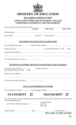 MINISTRY OF EDUCATION
EXAMINATIONS UNIT
APPLICATION FORM FOR TEACHERS’ COLLEGE
CERTIFIED STATEMENTS AND TRANSCRIPTS
Name as used in Examinations (Block Letters) ……………………………………………………………………
Surname Maiden Name Other Names
Present Address: ……………………………………………………………………………………………………
Date of Birth: ………………………………… Sex: M / F Phone Number: …………………………….
TEACHERS’ COLLEGES FINAL EXAMINATION
Year Examination was taken: ....................... School/College Attended: .................................................................
Duration of Course: ........................................................................ State Whether Referred: Yes  No 
Subjects in which referred: .......................................................................................................................................
....................................................................................................................................................................................
Year Final Examination was taken: ..............................................
TECHNICAL TEACHERS’ TRAINING EXAMINATION (John S. Donaldson)
Year Examination was taken: ....................... Duration of Course: ...............................................................
State Whether Referred: Yes  No 
Subjects in which referred: .......................................................................................................................................
....................................................................................................................................................................................
Year Final Examination was taken: ..............................................
ONE (1) YEAR EMERGENCY COURSE
Year Examination was taken: ....................... School/College Attended: .................................................................
STATEMENT  TRANSCRIPT 
You will be required to pay the following fee(s) at any District Revenue Office and submit your receipt along
with your application form:
) per Examination
(a) $10.00 per Statement/Transcript ) per Year
) per Copy
Receipt Number: ……………………………. Date: ………………………………... Amount Paid: $..................
PLEASE TURN OVER

 
