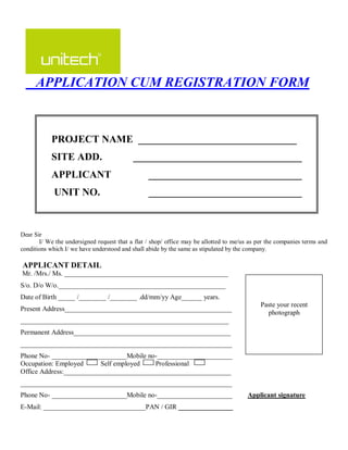 APPLICATION CUM REGISTRATION FORM



            PROJECT NAME _______________________________
            SITE ADD.                      _________________________________
            APPLICANT                            ______________________________
             UNIT NO.                            ______________________________



Dear Sir
       I/ We the undersigned request that a flat / shop/ office may be allotted to me/us as per the companies terms and
conditions which I/ we have understood and shall abide by the same as stipulated by the company.

APPLICANT DETAIL
Mr. /Mrs./ Ms. ________________________________________________
S/o. D/o W/o._________________________________________________
Date of Birth _____ /________ /________ .dd/mm/yy Age______ years.
                                                                                             Paste your recent
Present Address_________________________________________________
                                                                                               photograph
_____________________________________________________________
Permanent Address______________________________________________
______________________________________________________________
Phone No- ______________________Mobile no-______________________
Occupation: Employed      Self employed   Professional
Office Address:_________________________________________________
______________________________________________________________
Phone No- ______________________Mobile no-______________________                        Applicant signature
E-Mail: ______________________________PAN / GIR ________________
 
