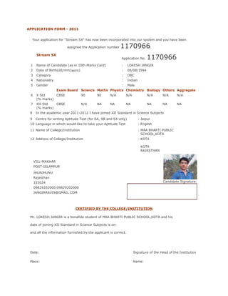 APPLICATION FORM - 2011


  Your application for "Stream SX" has now been incorporated into our system and you have been

                         assigned the Application number   1170966.
                                                                                1170966
      Stream SX
                                                            Application No.

 1    Name of Candidate (as in 10th Marks Card)             :     LOKESH JANGIR
 2    Date of Birth(dd/mm/yyyy)                             :     08/08/1994
 3    Category                                              :     OBC
 4    Nationality                                           :     Indian
 5    Gender                                                :     Male
                    Exam Board    Science Maths Physics Chemistry Biology Others Aggregate
 6    X Std     CBSE              90        90      N/A         N/A             N/A     N/A      N/A
      (% marks)
 7    XII Std   CBSE              N/A       NA      NA          NA              NA      NA       NA
      (% marks)
 8    In the academic year 2011-2012 I have joined XII Standard in Science Subjects
 9    Centre for writing Aptitude Test (for SA, SB and SX only)            : Jaipur
 10 Language in which would like to take your Aptitude Test                : English
 11 Name of College/Institution                                            : MAA BHARTI PUBLIC
                                                                             SCHOOL,KOTA
 12 Address of College/Institution                                         : KOTA

                                                                            KOTA
                                                                            RAJASTHAN


     VILL-MAKHAR
     POST-ISLAMPUR
     JHUNJHUNU
     Rajasthan
     333024                                                                              Candidate Signature:
     09829202000 09829202000
     JANGIRRAVI9@GMAIL.COM




                              CERTIFIED BY THE COLLEGE/INSTITUTION

 Mr. LOKESH JANGIR is a bonafide student of MAA BHARTI PUBLIC SCHOOL,KOTA and his

 date of joining XII Standard in Science Subjects is on:

 and all the information furnished by the applicant is correct.




 Date:                                                                Signature of the Head of the Institution

 Place:                                                               Name:
 