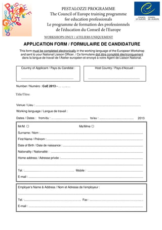 APPLICATION FORM / FORMULAIRE DE CANDIDATURE
This form must be completed electronically in the working language of the European Workshop
and sent to your National Liaison Officer. / Ce formulaire doit être complété électroniquement
dans la langue de travail de l’Atelier européen et envoyé à votre Agent de Liaison National.
Country of Applicant / Pays du Candidat :
................................................................
Host Country / Pays d'Accueil :
...............................................................
Venue / Lieu : ..............................................................................................................................
Working language / Langue de travail :
Dates / Dates : from/du : ..…......……………….…...... to/au : .....…….….…..……..…..... 2013
Mr/M. Ms/Mme
Surname / Nom :..............................................................................................................................
First Name / Prénom :......................................................................................................................
Date of Birth / Date de naissance : ..................................................................................................
Nationality / Nationalité : .................................................................................................................
Home address / Adresse privée :.....................................................................................................
.........................................................................................................................................................
Tel. :....................…………………………….. Mobile : ....................................................................
E-mail : ............................................................................................................................................
Employer’s Name & Address / Nom et Adresse de l’employeur :
.........................................................................................................................................................
Tel. :....................……………….………………….. Fax : ...…..……………….……………………..…
E-mail : ............................................................................................................................................
PESTALOZZI PROGRAMME
The Council of Europe training programme
for education professionals
Le programme de formation des professionnels
de l'éducation du Conseil de l'Europe
Number / Numéro : CoE 2013 - … … . …
Title/Titre:
WORKSHOPS ONLY / ATELIERS UNIQUEMENT
Please use the drop down list to select the title from January to July
Different Children – Equal Opportunities(October in Belarus)
 