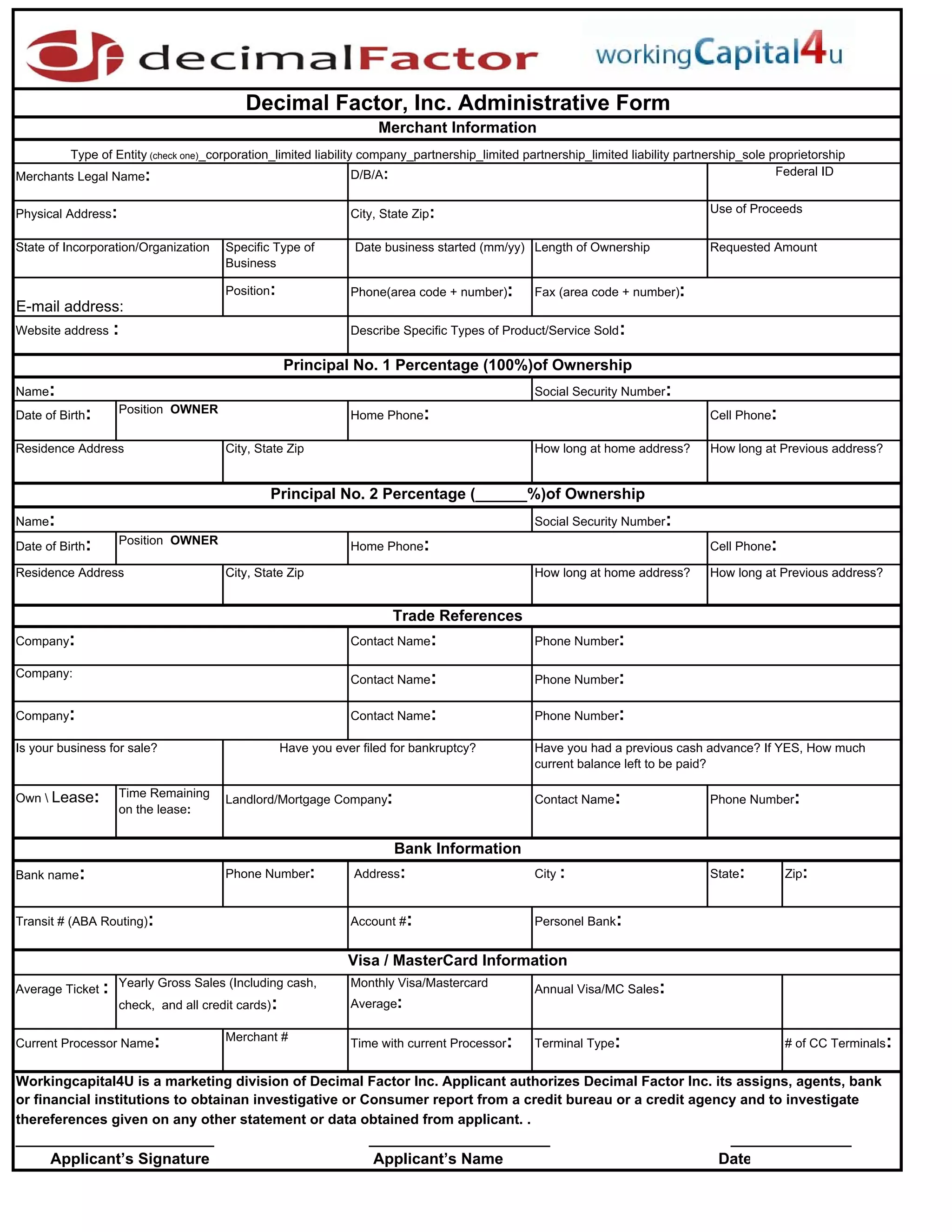 Decimal Factor, Inc. Administrative Form
                                                                      Merchant Information
        Type of Entity (check one)_corporation_limited liability company_partnership_limited partnership_limited liability partnership_sole proprietorship
Merchants Legal Name:                                           D/B/A:                                                                       Federal ID


Physical Address:                                                City, State Zip:                                               Use of Proceeds


State of Incorporation/Organization     Specific Type of          Date business started (mm/yy) Length of Ownership             Requested Amount
                                        Business

                                        Position:                Phone(area code + number):      Fax (area code + number):
E-mail address:
Website address    :                                             Describe Specific Types of Product/Service Sold :

                                                     Principal No. 1 Percentage (100%)of Ownership
Name:                                                                                            Social Security Number:
Date of Birth:      Position OWNER                               Home Phone:                                                    Cell Phone:

Residence Address                       City, State Zip                                          How long at home address?      How long at Previous address?


                                                Principal No. 2 Percentage (______%)of Ownership
Name:                                                                                            Social Security Number:
Date of Birth:      Position OWNER                               Home Phone:                                                    Cell Phone:

Residence Address                       City, State Zip                                          How long at home address?      How long at Previous address?


                                                                         Trade References
Company:                                                         Contact Name:                   Phone Number:

Company:
                                                                 Contact Name:                   Phone Number:

Company:                                                         Contact Name:                   Phone Number:

Is your business for sale?                           Have you ever filed for bankruptcy?         Have you had a previous cash advance? If YES, How much
                                                                                                 current balance left to be paid?

Own  Lease:        Time Remaining
                                        Landlord/Mortgage Company:                               Contact Name:                  Phone Number:
                    on the lease:


                                                                         Bank Information
Bank name:                              Phone Number:             Address:                       City :                         State:        Zip:


Transit # (ABA Routing):                                         Account #:                      Personel Bank:


                                                                 Visa / MasterCard Information
                    Yearly Gross Sales (Including cash,          Monthly Visa/Mastercard
Average Ticket :                                                                                 Annual Visa/MC Sales:
                    check, and all credit cards) :               Average:

                                        Merchant #
Current Processor Name:                                          Time with current Processor:    Terminal Type:                               # of CC Terminals:


Workingcapital4U is a marketing division of Decimal Factor Inc. Applicant authorizes Decimal Factor Inc. its assigns, agents, bank
or financial institutions to obtainan investigative or Consumer report from a credit bureau or a credit agency and to investigate
thereferences given on any other statement or data obtained from applicant. .
_______________________                                             _____________________                                           ______________
    A li
    Applicant’s Si
             ’ Signature                                            A li
                                                                    Applicant’s N
                                                                             ’ Name                                               D
                                                                                                                                  Date
 