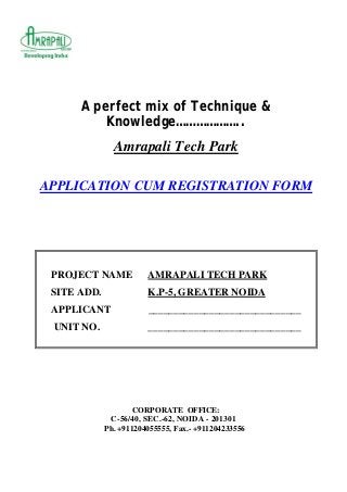A perfect mix of Technique &
Knowledge………………..
Amrapali Tech Park
APPLICATION CUM REGISTRATION FORM
PROJECT NAME AMRAPALI TECH PARK
SITE ADD. K.P-5, GREATER NOIDA
APPLICANT ______________________________
UNIT NO. ______________________________
CORPORATE OFFICE:
C-56/40, SEC.-62, NOIDA - 201301
Ph. +911204055555, Fax.- +911204233556
 