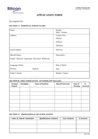 CONFIDENTIAL
Form No.:- SIT/HRD-01

APPLICATION FORM
Post Applied for:
SECTION A: PERSONAL PARTICULARS:
Name

Gender
Male / Female

Address

Contact Nos:
(Home)
(Office)
(Mobile)

Email Address

PAN No.:

Marital Status

Nationality :

Single / Married / Separated / Divorced / Widowed

Language Ability
Written:

Date of Birth :
Spoken:

Age:

Father’s Name:

Mother’s Name:

SECTION B: EDUCATION LEVEL ATTAINED (10th Onwards)
Exam(s)
Passed

Discipline

Name of Institute

Board/University

Year of
Passing

%
Secured

SECTION C: PROFESSIONAL QUALIFICATIONS
Name of School / Institution

Qualifications Attained

Year Attained

% Secured

[P.T.O]

 