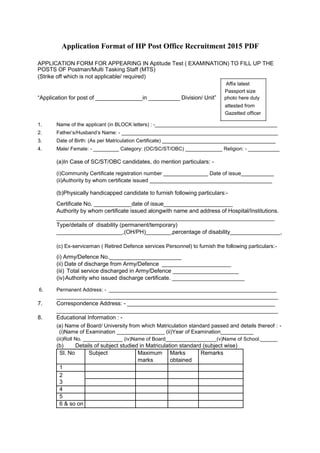 Application Format of HP Post Office Recruitment 2015 PDF 
APPLICATION FORM FOR APPEARING IN Aptitude Test ( EXAMINATION) TO FILL UP THE POSTS OF Postman/Multi Tasking Staff (MTS) 
(Strike off which is not applicable/ required) 
Affix latest 
Passport size 
“Application for post of _______________in __________ Division/ Unit” photo here duly 
attested from 
Gazetted officer 
1. Name of the applicant (in BLOCK letters) : -___________________________________________ 
2. Father’s/Husband’s Name: - _______________________________________________________ 
3. Date of Birth: (As per Matriculation Certificate) ________________________________________ 
4. Male/ Female: - _________ Category: (OC/SC/ST/OBC) _____________ Religion: - ___________ 
(a)In Case of SC/ST/OBC candidates, do mention particulars: - 
(i)Community Certificate registration number _______________ Date of issue___________ 
(ii)Authority by whom certificate issued _________________________________________ 
(b)Physically handicapped candidate to furnish following particulars:- 
Certificate No. ____________date of issue______________________ 
Authority by whom certificate issued alongwith name and address of Hospital/Institutions. 
_________________________________________________________________________ 
Type/details of disability (permanent/temporary) 
_____________________,(OH/PH)________,percentage of disability________________, 
(c) Ex-serviceman ( Retired Defence services Personnel) to furnish the following particulars:- 
(i) Army/Defence No._______________________ 
(ii) Date of discharge from Army/Defence ______________________ 
(iii) Total service discharged in Army/Defence _____________________ 
(iv) Authority who issued discharge certificate. _______________________ 
6. Permanent Address: - ___________________________________________________________ 
______________________________________________________________________________ 
7. Correspondence Address: - ____________________________________________________ 
______________________________________________________________________________ 
8. Educational Information : - 
(a) Name of Board/ University from which Matriculation standard passed and details thereof : - (i)Name of Examination ________________ (ii)Year of Examination___________ 
(iii)Roll No. ______________ (iv)Name of Board__________________(v)Name of School.______ 
(b) Details of subject studied in Matriculation standard (subject wise) 
Sl. No 
Subject 
Maximum 
Marks 
Remarks 
marks 
obtained 
1 
2 
3 
4 
5 
6 & so on 
 