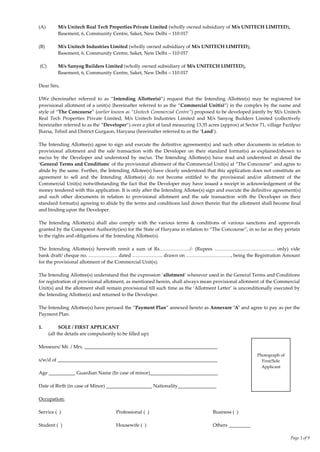 Page 1 of 9
(A) M/s Unitech Real Tech Properties Private Limited (wholly owned subsidiary of M/s UNITECH LIMITED),
Basement, 6, Community Centre, Saket, New Delhi – 110 017
(B) M/s Unitech Industries Limited (wholly owned subsidiary of M/s UNITECH LIMITED),
Basement, 6, Community Centre, Saket, New Delhi – 110 017
(C) M/s Sanyog Builders Limited (wholly owned subsidiary of M/s UNITECH LIMITED),
Basement, 6, Community Centre, Saket, New Delhi – 110 017
Dear Sirs,
I/We (hereinafter referred to as ‚Intending Allottee(s)‛) request that the Intending Allottee(s) may be registered for
provisional allotment of a unit(s) {hereinafter referred to as the ‚Commercial Unit(s)‛} in the complex by the name and
style of ‚The Concourse‛ (earlier known as “Unitech Commercial Centre”) proposed to be developed jointly by M/s Unitech
Real Tech Properties Private Limited, M/s Unitech Industries Limited and M/s Sanyog Builders Limited (collectively
hereinafter referred to as the ‚Developer‛) over a plot of land measuring 13.35 acres (approx) at Sector 71, village Fazilpur
Jharsa, Tehsil and District Gurgaon, Haryana (hereinafter referred to as the ‘Land’).
The Intending Allottee(s) agree to sign and execute the definitive agreement(s) and such other documents in relation to
provisional allotment and the sale transaction with the Developer on their standard format(s) as explained/shown to
me/us by the Developer and understood by me/us. The Intending Allottee(s) have read and understood in detail the
‘General Terms and Conditions’ of the provisional allotment of the Commercial Unit(s) at ‚The Concourse‛ and agree to
abide by the same. Further, the Intending Allotee(s) have clearly understood that this application does not constitute an
agreement to sell and the Intending Allottee(s) do not become entitled to the provisional and/or allotment of the
Commercial Unit(s) notwithstanding the fact that the Developer may have issued a receipt in acknowledgement of the
money tendered with this application. It is only after the Intending Allotee(s) sign and execute the definitive agreement(s)
and such other documents in relation to provisional allotment and the sale transaction with the Developer on their
standard format(s) agreeing to abide by the terms and conditions laid down therein that the allotment shall become final
and binding upon the Developer.
The Intending Allottee(s) shall also comply with the various terms & conditions of various sanctions and approvals
granted by the Competent Authority(ies) for the State of Haryana in relation to ‚The Concourse‛, in so far as they pertain
to the rights and obligations of the Intending Allottee(s).
The Intending Allottee(s) herewith remit a sum of Rs.………………/- (Rupees ……………………………….. only) vide
bank draft/ cheque no. ……………… dated ………………. drawn on ………………………., being the Registration Amount
for the provisional allotment of the Commercial Unit(s).
The Intending Allottee(s) understand that the expression ‘allotment’ wherever used in the General Terms and Conditions
for registration of provisional allotment, as mentioned herein, shall always mean provisional allotment of the Commercial
Unit(s) and the allotment shall remain provisional till such time as the ‘Allotment Letter’ is unconditionally executed by
the Intending Allottee(s) and returned to the Developer.
The Intending Allottee(s) have perused the ‚Payment Plan‛ annexed hereto as Annexure ‘A’ and agree to pay as per the
Payment Plan.
1. SOLE / FIRST APPLICANT
(all the details are compulsorily to be filled up)
Messeurs/ Mr. / Mrs. _______________________________________________________
s/w/d of __________________________________________________________________
Age ___________ Guardian Name (In case of minor)____________________________
Date of Birth (in case of Minor) ___________________ Nationality________________
Occupation:
Service ( ) Professional ( ) Business ( )
Student ( ) Housewife ( ) Others _________
Photograph of
First/Sole
Applicant
 