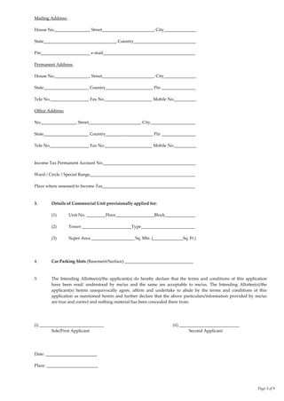 Page 3 of 9
Mailing Address:
House No.________________, Street________________________, City_______________
State__________________________________ Country_____________________________
Pin_______________________ e-mail___________________________________________
Permanent Address:
House No.________________, Street________________________, City_______________
State_____________________ Country______________________ Pin ________________
Tele No.__________________ Fax No.______________________ Mobile No.__________
Office Address:
No.________________, Street________________________, City_____________________
State_____________________ Country______________________ Pin ________________
Tele No.__________________ Fax No.______________________ Mobile No.__________
Income Tax Permanent Account No.___________________________________________
Ward / Circle / Special Range_________________________________________________
Place where assessed to Income Tax___________________________________________
3. Details of Commercial Unit provisionally applied for:
(1) Unit No. _________Floor__________________Block______________
(2) Tower _______________________Type_________________________
(3) Super Area ____________________ Sq. Mts. (______________Sq. Ft.)
4. Car Parking Slots (Basement/Surface) ________________________________
5. The Intending Allottee(s)/the applicant(s) do hereby declare that the terms and conditions of this application
have been read/ understood by me/us and the same are acceptable to me/us. The Intending Allottee(s)/the
applicant(s) herein unequivocally agree, affirm and undertake to abide by the terms and conditions of this
application as mentioned herein and further declare that the above particulars/information provided by me/us
are true and correct and nothing material has been concealed there from.
(i) ______________________________ (ii) ____________________________
Sole/First Applicant Second Applicant
Date: ________________________
Place: ________________________
 