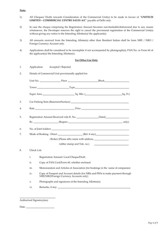 Page 4 of 9
Note:
1) All Cheques/ Drafts towards Consideration of the Commercial Unit(s) to be made in favour of ‚UNITECH
LIMITED – COMMERCIAL CENTRE SALES A/C‛ payable at Delhi only.
2) In case the cheque comprising the Registration Amount becomes non-bankable/dishonored due to any reason
whatsoever, the Developer reserves the right to cancel the provisional registration of the Commercial Unit(s)
without giving any notice to the Intending Allottee(s)/ the applicant(s).
3) All amounts received from the Intending Allotee(s) other than Resident Indian shall be from NRE / NRO /
Foreign Currency Account only.
4) Applications shall be considered to be incomplete if not accompanied by photograph(s), PAN No. or Form 60 of
the applicant(s)/ the Intending Allottee(s).
For Office Use Only
1. Application: Accepted / Rejected
2. Details of Commercial Unit provisionally applied for:
Unit No. _________________ Floor _________________________Block____________________
Tower __________________________Type____________________________________________
Super Area __________________________ Sq. Mts. (______________________________Sq. Ft.)
3. Car Parking Slots (Basement/Surface) _______________________________________________
4. Rate ________________________________ Price _______________________________________
5. Registration Amount Received vide R. No. __________________Dated___________________
Rs. ____________________ (Rupees ____________________________________________ only).
6. No. of Joint holders _______________________________________________________________
7. Mode of Booking : Direct ____________________ (Ref. if any)___________________________
: Broker (Please affix name with address, ____________________________
rubber stamp and Tele. no.) ____________________________
8. Check List:
i. Registration Amount: Local Cheque/Draft.
ii. Copy of PAN Card/Form 60, whether enclosed.
iii. Memorandum and Articles of Association (for bookings in the name of companies)
iv. Copy of Passport and Account details (for NRIs and PIOs to make payment through
NRE/NRO/Foreign Currency Accounts only)
v. Photographs and signatures of the Intending Allottee(s):
vi. Remarks, if any: ___________________________________________________________
_____________________________
Authorized Signatory(ies)
Date: _______________________
 