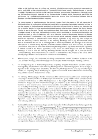 Page 6 of 9
Subject to the applicable laws of the land, the Intending Allottee(s) understands, agrees and undertakes that
service tax leviable on the construction/sale of Commercial Unit(s) in the complex shall also be paid by it to the
Developer. The Developer shall invoice the Intending Allottee(s) with respect to the service tax from time to time
and the Intending Allottee(s) undertake to pay the same to the Developer within the due date specified in the
said invoice. The Developer undertakes that such service tax received from the Intending Allottee(s) shall be
deposited with the Competent Authority regularly.
9. The timely payment of installments as per the annexed Payment Plan is the essence of this sale transaction. It
shall be incumbent on the Intending Allottee(s) to comply with the terms and conditions of allotment and sale. In
case the payment of the installment(s) is delayed, the Intending Allottee(s) shall be liable to pay interest at the
rate of eighteen percent (18%) per annum compounded monthly to be calculated from the due date of amount
payable as per the Payment Plan till such installment along with interest due thereon is paid in full to the
Developer. In case, at any stage, the Intending Allottee(s) seek(s) cancellation of allotment and/or refund of the
amount deposited by him, the Developer may, at its discretion forfeit the Registration Amount/ the Earnest
Money and balance Consideration, if any, shall be refunded to the Intending Allottee(s) without any interest
thereon after adjustment of interest accrued on the delayed payment(s), if any, and/or any other charges due
from the Intending Allottee(s). However, if the Intending Allottee(s) fails to pay the installments within
three (3) months from the due date of amount payable as per the Payment Plan, the Developer shall forfeit the
entire amount of Earnest Money deposited by him/her and the allotment shall stand cancelled and balance
Consideration, if any, shall be refunded to the Intending Allottee(s) without any interest thereon after adjustment
of interest accrued on the delayed payment(s), if any, and/or any other charges due from the Intending
Allottee(s). In such an event the Intending Allottee(s) shall be left with no right, lien or claim on the said
Commercial Unit(s). As a matter of abundant caution it is clarified that for the purposes of this clause, fifteen
percent (15%) of the total Consideration shall constitute the Earnest Money.
10. All taxes, levies, charges, cess, assessments leviable by whatever name, whether levied now or in future on the
Land and/or the Building/Commercial Unit(s) (as the case may be) shall be borne by the Intending Allottee(s).
11. The Developer may allot to the Intending Allottee(s) car parking slot(s) for their exclusive use in the complex.
Surface parking may be allotted to the Intending Allottee(s) on such terms and on payment of such charges as
stipulated by the Developer from time to time. The Intending Allottee(s) shall not have any ownership rights
over the said car parking slots. It shall be only on a right to use basis which shall stand transferred automatically
along with the transfer of the Commercial Unit(s).
12. The Intending Allottee(s) agrees that the maintenance of the common services/facilities/areas pertaining to the
said complex shall be carried out by the Developer or its nominated agency until the same is handed over to the
association/ society formed by all the Allottee(s)/owners of the complex. The Intending Allottee(s) shall pay
maintenance charges and other infrastructure charges (as determined by the nominated maintenance agency
from time to time) towards various common services/facilities provided by the nominated maintenance agency
and availed by the Intending Allottee(s) in relation to such Commercial Unit(s). An amount equal to six (6)
months of monthly maintenance charges plus service tax thereon shall be payable biannually in advance by the
Intending Allottee(s) at such rate as determined by the Developer or its nominated maintenance agency. The first
payment of the such amount equal to six (6) months of monthly maintenance charges plus service tax thereon
shall be payable in advance by the Intending Allottee(s) to the Developer at the time of notice of possession of the
Commercial Unit(s). For this purpose the Intending Allottee(s) shall sign a separate Maintenance and Services
Agreement. However, the maintenance of the area within the Commercial Unit(s) shall be the sole responsibility
of the Intending Allottee(s).
13. That in addition to the maintenance charges payable biannually, the Intending Allottee(s) shall also pay to the
Developer as Maintenance Deposit Rs.________________/- (Rupees ________________________________________
only) calculated at the rate of Rs.150/- (Rupees one hundred and fifty only) per square feet of the super area of
the Commercial Unit(s) at the time of notice of possession of the Commercial Unit(s) to the Intending Allottee(s).
14. The Conveyance/Sale Deed with respect to the Commercial Unit(s) shall be executed and duly registered in
favour of the Intending Allottee(s) only upon the final completion of the construction of the commercial space/
unit and upon receipt of full sale Consideration as per the Payment Plan along with the applicable stamp duty
and registration charges in relation thereto by the Developer from the Intending Allottee(s).
____________________________________ _____________________________________
Sole/First Applicant Second Applicant
 
