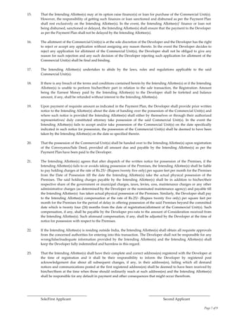 Page 7 of 9
15. That the Intending Allottee(s) may at its option raise finance(s) or loan for purchase of the Commercial Unit(s).
However, the responsibility of getting such finances or loan sanctioned and disbursed as per the Payment Plan
shall rest exclusively on the Intending Allottee(s). In the event, the Intending Allottee(s)’ finance or loan not
being disbursed, sanctioned or delayed, the Intending Allottee(s) shall ensure that the payment to the Developer
as per the Payment Plan shall not be delayed by the Intending Allottee(s).
16. The allotment of the Commercial Unit(s) is at the sole discretion of the Developer and the Developer has the right
to reject or accept any application without assigning any reason thereto. In the event the Developer decides to
reject any application for allotment of the Commercial Unit(s), the Developer shall not be obliged to give any
reason for such rejection and any such decision of the Developer rejecting such application for allotment of the
Commercial Unit(s) shall be final and binding.
17. The Intending Allottee(s) undertakes to abide by the laws, rules and regulations applicable to the said
Commercial Unit(s).
18. If there is any breach of the terms and conditions contained herein by the Intending Allottee(s) or if the Intending
Allottee(s) is unable to perform his/her/their part in relation to the sale transaction, the Registration Amount
being the Earnest Money paid by the Intending Allottee(s) to the Developer shall be forfeited and balance
amount, if any, shall be refunded without interest to the Intending Allottee(s).
19. Upon payment of requisite amount as indicated in the Payment Plan, the Developer shall provide prior written
notice to the Intending Allottee(s) about the date of handing over the possession of the Commercial Unit(s) and
where such notice is provided the Intending Allottee(s) shall either by themselves or through their authorized
representatives/ duly constituted attorney take possession of the said Commercial Unit(s). In the event the
Intending Allottee(s) fails to accept and/or take possession of the Commercial Unit(s) on the date specifically
indicated in such notice for possession, the possession of the Commercial Unit(s) shall be deemed to have been
taken by the Intending Allottee(s) on the date so specified therein.
20. That the possession of the Commercial Unit(s) shall be handed over to the Intending Allottee(s) upon registration
of the Conveyance/Sale Deed, provided all amount due and payable by the Intending Allottee(s) as per the
Payment Plan have been paid to the Developer.
21. The Intending Allottee(s) agrees that after dispatch of the written notice for possession of the Premises, if the
Intending Allottee(s) fails to or avoids taking possession of the Premises, the Intending Allottee(s) shall be liable
to pay holding charges at the rate of Rs.25/- (Rupees twenty five only) per square feet per month for the Premises
from the Date of Possession till the date the Intending Allottee(s) take the actual physical possession of the
Premises. The said holding charges payable by the Intending Allottee(s) shall be in addition to his/her/their
respective share of the government or municipal charges, taxes, levies, cess, maintenance charges or any other
administrative charges (as determined by the Developer or the nominated maintenance agency) and payable till
the Intending Allottee(s) has taken actual physical possession of the Premises. Similarly, the Developer shall pay
to the Intending Allottee(s) compensation at the rate of Rs.25/- (Rupees twenty five only) per square feet per
month for the Premises for the period of delay in offering possession of the said Premises beyond the committed
date which is twenty four (24) months from the date of registration/allotment of the Commercial Unit(s). Such
compensation, if any, shall be payable by the Developer pro-rata to the amount of Consideration received from
the Intending Allottee(s). Such aforesaid compensation, if any, shall be adjusted by the Developer at the time of
notice for possession with respect to the Premises.
22. If the Intending Allottee(s) is residing outside India, the Intending Allottee(s) shall obtain all requisite approvals
from the concerned authorities for entering into this transaction. The Developer shall not be responsible for any
wrong/false/inadequate information provided by the Intending Allottee(s) and the Intending Allottee(s) shall
keep the Developer fully indemnified and harmless in this regard.
23. That the Intending Allottee(s) shall have their complete and correct address(es) registered with the Developer at
the time of registration and it shall be their responsibility to inform the Developer by registered post
acknowledgement due about all subsequent changes, if any, in their address(es), failing which all demand
notices and communications posted at the first registered address(es) shall be deemed to have been received by
him/her/them at the time when those should ordinarily reach at such address(es) and the Intending Allottee(s)
shall be responsible for any default in payment and other consequences that might occur therefrom.
___________________________________ ____________________________________
Sole/First Applicant Second Applicant
 