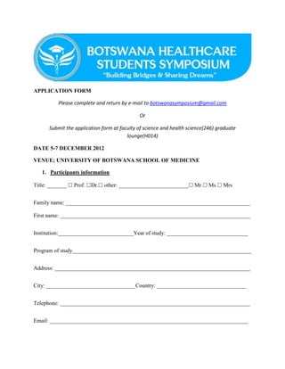 APPLICATION FORM

          Please complete and return by e-mail to botswanasymposium@gmail.com

                                             Or

      Submit the application form at faculty of science and health science(246) graduate
                                        lounge(H014)

DATE 5-7 DECEMBER 2012

VENUE; UNIVERSITY OF BOTSWANA SCHOOL OF MEDICINE

   1. Participants information

Title: _______  Prof. Dr. other: _________________________ Mr  Ms  Mrs


Family name: __________________________________________________________________

First name: ____________________________________________________________________


Institution:___________________________Year of study: _____________________________


Program of study________________________________________________________________


Address: ______________________________________________________________________


City: ________________________________Country: ________________________________


Telephone: ____________________________________________________________________


Email: _______________________________________________________________________
 