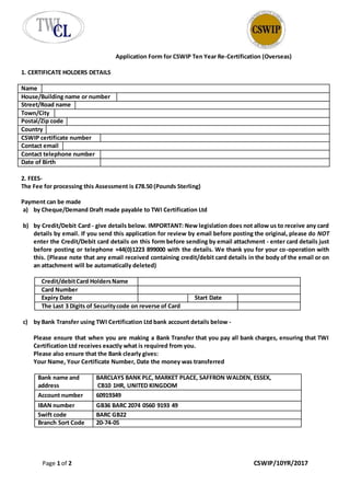 Page 1 of 2 CSWIP/10YR/2017
Application Form for CSWIP Ten Year Re-Certification (Overseas)
1. CERTIFICATE HOLDERS DETAILS
Name
House/Building name or number
Street/Road name
Town/City
Postal/Zip code
Country
CSWIP certificate number
Contact email
Contact telephone number
Date of Birth
2. FEES-
The Fee for processing this Assessment is £78.50 (Pounds Sterling)
Payment can be made
a) by Cheque/Demand Draft made payable to TWI Certification Ltd
b) by Credit/Debit Card - give details below. IMPORTANT: New legislation does not allow us to receive any card
details by email. If you send this application for review by email before posting the original, please do NOT
enter the Credit/Debit card details on this form before sending by email attachment - enter card details just
before posting or telephone +44(0)1223 899000 with the details. We thank you for your co-operation with
this. (Please note that any email received containing credit/debit card details in the body of the email or on
an attachment will be automatically deleted)
Credit/debitCard HoldersName
Card Number
Expiry Date Start Date
The Last 3 Digits of Securitycode on reverse of Card
c) by Bank Transfer using TWI Certification Ltd bank account details below -
Please ensure that when you are making a Bank Transfer that you pay all bank charges, ensuring that TWI
Certification Ltd receives exactly what is required from you.
Please also ensure that the Bank clearly gives:
Your Name, Your Certificate Number, Date the money was transferred
Bank name and
address
BARCLAYS BANK PLC, MARKET PLACE, SAFFRON WALDEN, ESSEX,
CB10 1HR, UNITED KINGDOM
Account number 60919349
IBAN number GB36 BARC 2074 0560 9193 49
Swift code BARC GB22
Branch Sort Code 20-74-05
 