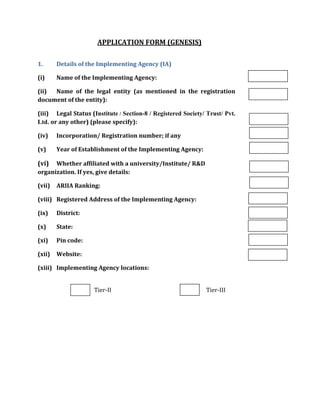 APPLICATION FORM (GENESIS)
1. Details of the Implementing Agency (IA)
(i) Name of the Implementing Agency:
(ii) Name of the legal entity (as mentioned in the registration
document of the entity):
(iii) Legal Status (Institute / Section-8 / Registered Society/ Trust/ Pvt.
Ltd. or any other) (please specify):
(iv) Incorporation/ Registration number; if any
(v) Year of Establishment of the Implementing Agency:
(vi) Whether affiliated with a university/Institute/ R&D
organization. If yes, give details:
(vii) ARIIA Ranking:
(viii) Registered Address of the Implementing Agency:
(ix) District:
(x) State:
(xi) Pin code:
(xii) Website:
(xiii) Implementing Agency locations:
Tier-II Tier-III
 