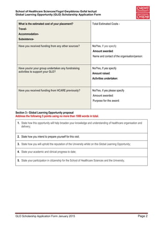 School of Healthcare Sciences/Ysgol Gwyddorau Gofal Iechyd
Global Learning Opportunity (GLO) Scholarship Application Form
GLO Scholarship Application Form January 2015 Page 2
What is the estimated cost of your placement?
Travel-
Accommodation-
Subsistence-
Total Estimated Costs -
Have you received funding from any other sources? No/Yes, If yes specify
Amount awarded:
Name and contact of the organisation/person:
Have you/or your group undertaken any fundraising
activities to support your GLO?
No/Yes, If yes specify
Amount raised:
Activities undertaken:
Have you received funding from HCARE previously? No/Yes, if yes please specify
Amount awarded:
Purpose for the award:
Section 3:- Global Learning Opportunity proposal
Address the following 5 points using no more than 1000 words in total.
1. State how this opportunity will help broaden your knowledge and understanding of healthcare organisation and
delivery;
2. State how you intend to prepare yourself for this visit;
3. State how you will uphold the reputation of the University whilst on this Global Learning Opportunity;
4. State your academic and clinical progress to date;
5. State your participation in citizenship for the School of Healthcare Sciences and the University.
 