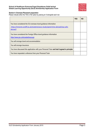 School of Healthcare Sciences/Ysgol Gwyddorau Gofal Iechyd
Global Learning Opportunity (GLO) Scholarship Application Form
GLO Scholarship Application Form January 2015 Page 3
Section 4: Overseas Placement preparation
Please indicate either the YES or NO option by placing an X alongside each row
YES NO
You have considered the CU overseas travel guidance information
https://intranet.cardiff.ac.uk/students/your-study/spend-time-abroad/stay-safe-
abroad l
You have considered the Foreign Office travel guidance information
https://www.gov.uk/knowbeforeyougo
You will arrange travel and accommodation
You will arrange insurance
You have discussed this application with your Personal Tutor and had it agreed in principle
You have requested a reference from your Personal Tutor
 