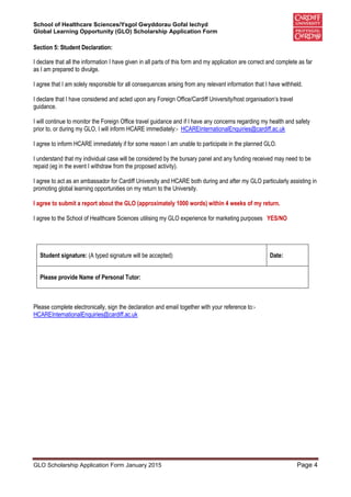 School of Healthcare Sciences/Ysgol Gwyddorau Gofal Iechyd
Global Learning Opportunity (GLO) Scholarship Application Form
GLO Scholarship Application Form January 2015 Page 4
Section 5: Student Declaration:
I declare that all the information I have given in all parts of this form and my application are correct and complete as far
as I am prepared to divulge.
I agree that I am solely responsible for all consequences arising from any relevant information that I have withheld.
I declare that I have considered and acted upon any Foreign Office/Cardiff University/host organisation’s travel
guidance.
I will continue to monitor the Foreign Office travel guidance and if I have any concerns regarding my health and safety
prior to, or during my GLO, I will inform HCARE immediately:- HCAREInternationalEnquiries@cardiff.ac.uk
I agree to inform HCARE immediately if for some reason I am unable to participate in the planned GLO.
I understand that my individual case will be considered by the bursary panel and any funding received may need to be
repaid (eg in the event I withdraw from the proposed activity).
I agree to act as an ambassador for Cardiff University and HCARE both during and after my GLO particularly assisting in
promoting global learning opportunities on my return to the University.
I agree to submit a report about the GLO (approximately 1000 words) within 4 weeks of my return.
I agree to the School of Healthcare Sciences utilising my GLO experience for marketing purposes YES/NO
Student signature: (A typed signature will be accepted) Date:
Please provide Name of Personal Tutor:
Please complete electronically, sign the declaration and email together with your reference to:-
HCAREInternationalEnquiries@cardiff.ac.uk
 