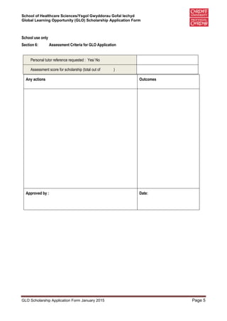 School of Healthcare Sciences/Ysgol Gwyddorau Gofal Iechyd
Global Learning Opportunity (GLO) Scholarship Application Form
GLO Scholarship Application Form January 2015 Page 5
School use only
Section 6: Assessment Criteria for GLO Application
Any actions Outcomes
Approved by : Date:
Personal tutor reference requested : Yes/ No
Assessment score for scholarship (total out of )
 