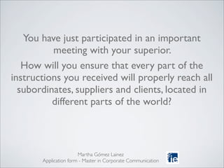 You have just participated in an important
meeting with your superior.
How will you ensure that every part of the
instructions you received will properly reach all
subordinates, suppliers and clients, located in
different parts of the world?
Martha Gómez Lainez
Application form - Master in Corporate Communication
 