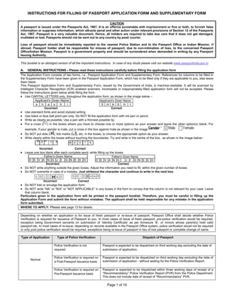 Page 1 of 19
INSTRUCTIONS FOR FILLING OF PASSPORT APPLICATION FORM AND SUPPLEMENTARY FORM
CAUTION
A passport is issued under the Passports Act, 1967. It is an offence punishable with imprisonment or fine or both, to furnish false
information or suppress information, which attracts penal and other action under relevant provisions of Section 12 of the Passports
Act, 1967. Passport is a very valuable document. Hence, all holders are required to take due care that it does not get damaged,
mutilated or lost. Passports should not be sent out to any country by post/ courier.
Loss of passport should be immediately reported to the nearest Police Station and to the Passport Office or Indian Mission, if
abroad. Passport holder shall be responsible for misuse of passport, due to non-intimation of loss, to the concerned Passport
Office/Indian Mission. Passport is a government property and should be surrendered when demanded in writing by any Passport
Issuing Authority.
This booklet is an abridged version of all the important instructions. In case of any doubt please visit our website www.passportindia.gov.in
AA.. GGEENNEERRAALL IINNSSTTRRUUCCTTIIOONNSS –– Please read these instructions carefully before filling the application form
The Application Form consists of two forms, i.e., Passport Application Form and Supplementary Form. References for columns to be filled in
the Supplementary Form have been given in the Passport Application Form, which has to be filled only if they are applicable to you, else leave
them blank.
This Passport Application Form and Supplementary Form, issued by the Government of India, is machine-readable. It will be scanned by
Intelligent Character Recognition (ICR) enabled scanners. Incomplete or inappropriately-filled application form will not be accepted. Please
follow the instructions given below while filling the form.
Use CAPITAL LETTERS only, throughout the application form, as shown in the image below –
s h a s h i
Applicant's Given Name
S H A S H I
Applicant's Given Name
Incorrect Correct
Use standard fonts and avoid stylized writing.
Use black or blue ball point pen only. Do NOT fill the application form with ink-pen or pencil.
Write as clearly as possible. Use a pen with a thinnest possible tip.
Put a cross ( ) in the boxes where you have to choose one or more options as your answer and leave the other option(s) blank. For
example, if your gender is male, put a cross in the box against male as shown in the image
Do NOT put dots ( ), tick marks ( ), etc, in the boxes, to choose the appropriate option as your answer.
Write clearly within the boxes without touching the boundaries. Try and write in the centre of the box, as shown in the image below–
Incorrect Correct
Leave one box blank after each complete word, while filling up the boxes.
D E V A N G J I G N E S H
Father's Given Name
D E V A N G J I G N E S H
Father's Given Name
Incorrect Correct
Do NOT write anything outside the given boxes. Adjust the information you need to fill, within the given number of boxes.
Do NOT overwrite in case of a mistake. Just strikeout the character and continue to write in the next box.
Incorrect Correct
Do NOT fold or smudge the application form.
Do NOT write “NA” or “N/A” or “NOT APPLICABLE” in any boxes in the form to convey that the column is not relevant for your case. Leave
that column blank.
Particulars given in the application form will be printed in the passport booklet. Therefore, you must be careful in filling up the
Application Form and submit the form without mistakes. The applicant shall be held responsible for any mistake in the application
form submitted.
WHERE TO APPLY: Please see page 13 for details.
Depending on whether an application is for issue of fresh passport or re-issue of passport, Passport Office shall decide whether Police
Verification is required for issuance of Passport to you. In most cases of issue of fresh passport, pre-police verification would be required,
exception being Government servants on submission of ‘Identity Certificate’ as per Annexure ‘B’, or minors whose parent(s) hold valid
passport etc. In most cases of re-issue, depending on records available in the Passport Office system, police verification would not be required
or only post police verification would be required, exceptions being re-issue of passport in lieu of lost passport or complete change of name.
Type of Application Type of Police Verification Dispatch of Passport
Normal
Police Verification is not
required
Passport is expected to be dispatched on third working day excluding the date of
submission of application.
Police Verification is required on
a Post-Passport Issuance basis
Passport is expected to be dispatched on third working day excluding the date of
submission of application - without waiting for the Police Verification Report.
Police Verification is required on
Pre-Passport Issuance basis
Passport is expected to be dispatched within three working days of receipt of a
“Recommendatory” Police Verification Report (PVR) from the Police Department.
This does not include date of receipt of “Recommendatory” PVR.
 