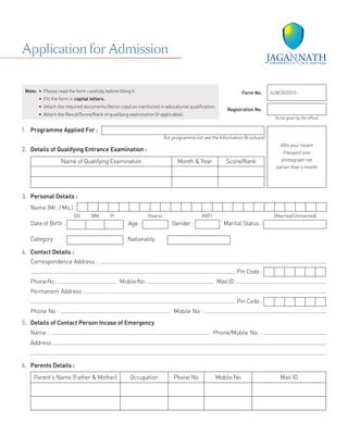 1.	 Programme Applied For :
(for programme list see the Information Brochure)
2.	 Details of Qualifying Entrance Examination :
Name of Qualifying Examination Month & Year Score/Rank
3.	 Personal Details :
	 Name (Mr. / Ms.) :
DD MM YY (Years) (M/F) (Married/Unmarried)
Date of Birth : Age : Gender : Marital Status :
Category :   Nationality :
4.	 Contact Details :
Correspondence Address : .............................................................................................................................................................
.............................................................................................................................................. Pin Code :
PhoneNo:.........................................  MobileNo:..............................................  Mail ID:..............................................................
Permanent Address : .......................................................................................................................................................................
.............................................................................................................................................. Pin Code :
Phone No : ............................................................................  Mobile No : ....................................................................................
5.	 Details of Contact Person Incase of Emergency
Name : ..............................................................................................................  Phone/Mobile No. : ...........................................
Address:.................................................................................................................................................................................................
..................................................................................................................................................................................................................
6.	 Parents Details :
Parent’s Name (Father & Mother) Occupation Phone No Mobile No Mail ID
Affix your recent
Passport size
photograph not
earlier than 6 month
Note:	 •  Please read the form carefully before filling it.
	 •  Fill the form in capital letters.
	 •  Attach the required documents (Xerox copy) as mentioned in educational qualification.
	 •  Attach the Result/Score/Rank of qualifying examination (if applicable).
Form No. JUNCR/2013-
Registration No.
(to be given by the office)
Application for Admission
 