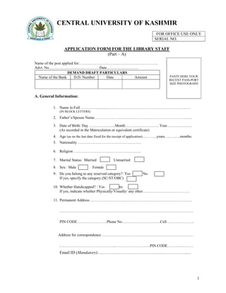 1
CENTRAL UNIVERSITY OF KASHMIR
FOR OFFICE USE ONLY
SERIAL NO.
APPLICATION FORM FOR THE LIBRARY STAFF
(Part – A)
Name of the post applied for:……………………………………………………..
Advt. No.…………………………………Date…………………….
DEMAND DRAFT PARTICULARS
Name of the Bank D.D. Number Date Amount
A. General Information:
1. Name in Full…………..............…..……………………………………………………
(IN BLOCK LETTERS)
2. Father’s/Spouse Name…………………………………………………………………..
3. Date of Birth: Day …………….…..Month………………………Year………………..
(As recorded in the Matriculation or equivalent certificate)
4. Age (as on the last date fixed for the receipt of application) ………..years…………months.
5. Nationality ……………………………………….….
6. Religion ……………………………………………..
7. Marital Status: Married Unmarried
8. Sex: Male Female
9. Do you belong to any reserved category?: Yes No
If yes, specify the category (SC/ST/OBC)
10. Whether Handicapped? : Yes No
If yes, indicate whether Physically/Visually/ any other……………………………….
11. Permanent Address ……………………………………………………………………..
……………………………………………………………………………………………
PIN CODE…………….……..Phone No…………………………Cell …………………
Address for correspondence ………………………………………………………………
……………………………………..……………………….PIN CODE……….…..……
Email ID (Mandatory)………………………………………………………..…
PASTE HERE YOUR
RECENT PASS-PORT
SIZE PHOTOGRAPH
 