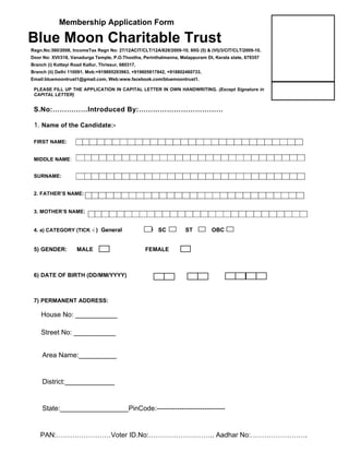 Membership Application Form 
Blue Moon Charitable Trust 
Regn.No:360/2008, IncomeTax Regn No: 27/12ACIT/CLT/12A/828/2009-10, 80G (5) & (VI)/3/CIT/CLT/2009-10. 
Door No: XVI/318, Vanadurga Temple, P.O.Thootha, Perinthalmanna, Malappuram Dt, Kerala state, 679357 
Branch (i) Kottayi Road Kallur, Thrissur, 680317, 
Branch (ii) Delhi 110091. Mob:+919895293963, +919605817842, +918802460733, 
Email:bluemoontrust1@gmail.com, Web:www.facebook.com/bluemoontrust1. 
PLEASE FILL UP THE APPLICATION IN CAPITAL LETTER IN OWN HANDWRITING. (Except Signature in 
CAPITAL LETTER) 
S.No:……………Introduced By:……………………………… 
1. Name of the Candidate:- 
S 
FIRST NAME: 
MIDDLE NAME: 
SURNAME: 
2. FATHER’S NAME: 
3. MOTHER’S NAME: 
4. a) CATEGORY (TICK √ ) General SC ST OBC 
5) GENDER: MALE FEMALE 
6) DATE OF BIRTH (DD/MM/YYYY) 
7) PERMANENT ADDRESS: 
House No: ___________ 
Street No: ___________ 
Area Name:__________ 
District:_____________ 
State:__________________PinCode:------------------------------ 
PAN:……………………Voter ID.No:……………………….. Aadhar No:……………………. 
 