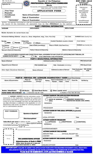PRC Form No. 001
(Revised September 2010)

NOT FOR SALE

Republic of the Philippines

REPRODUCTION
IS ALLOWED

PROFESSIONAL REGULATION COMMISSION

Application No.

Manila
PRC Central Office : APPLICATION DIVISION P. Paredes St., Sampaloc 1008 Manila, Philippines
Website : www.prc.gov.ph Tel. No.: (63-2) - 314-00-27

Paste here your
recent
passport size picture
with COMPLETE
Name Tag
in plain white
background

APPLICATION FORM

First Timer
Repeater
Conditioned
Absent

Name of Examination
Date of Examination
Place of Examination

Date (mm/dd/yy)

Scanned/Photocopied
picture not accepted

NOTICE : This application must be filled out in INK and in the applicant’s handwriting. All supporting documents shall become part of
the records of the Commiss ion. All applic ations must be f iled PERSONALLY by the applicant.

PART I -PERSONAL INFORMATION
MIDDLE NAME

GIVEN NAME/S

SURNAME
Maiden Surname (for married female only)

Permanent Mailing Address (House no., Street, Village/Subd., Brgy., Town, Prov./City)
Gender

Male

Civil Status
Single

Contact Numbers (Landline & Mobile)

Citizenship

Female

Filipino

(Town/City, Prov)

E-mail Address

__ __ __ __
Others __ __ __ __
RURBAN Code (Town/City, Prov)

Place of Birth (City/Town,Prov.)

Date of Birth (mm/dd/yy)
Married

RURBAN Code

Zip Code

Widow/er
Father’s Name & Citizenship

Spouse’s Name & Citizenship

Mother’s Name & Citizenship

HAVE YOU EVER BEEN CHARGED AND CONVICTED BY FINAL JUDGEMENT BY ANY COURT OF JUSTICE/MILITARY TRIBUNAL OR
ADMINISTRATIVE BODY?
No
Yes
(If yes, attach hereto a copy of the decision)

PART II -EDUCATIONAL INFORMATION
PRC School Code

Address/Location of School

Name of School
Degree/Course Obtained

Other Higher Educational Attainment

PRC Board Code

Date Graduated (mm/dd/yy)

PRC COURSE Code

Date Graduated

Address/Location of School

Name of School

(mm/dd/yy)

PRC SCHOOL
Code

PART III - PREVIOUS PRC LICENSURE EXAMINATION/S TAKEN (Last Three Exams)
Place of
Examination

Name of Examination

Self-Review

Review School/Center
STATUS CODES (refer at the back)

Date Taken
(mm/yy)

Rating

Result of Examination (pls check)
Cond.
Passed
Failed

School-Based Review

2.) Number of Times Taken (NX Code)

ACTION TAKEN BY THE APPLICATION PROCESSOR
ISSUANCE of the FOLLOWING FORMS
PERMANENT EXAMINATION &
REGISTRATION RECORD CARD (PERRC)

NOTICE OF ADMISSION
(NOA)

REMARKS
PROCESSOR

RIGHT THUMBMARK

Signature of Applicant
Date Accomplished
Subscribed and sworn to before me this __________ day of
_____________ 20_____ at ______________. Affiant applicant exhibited
to me his/her Community Tax Certificate No.

Date

ACTION TAKEN BY THE LEGAL OFFICER (if applicable)
REMARKS
Date

LEGAL OFFICER
ACTION TAKEN BY THE BOARD
APPROVED

DISAPPROVED

Stamp

AMOUNT PAID
CASHIER
PRC ADMINISTERING OFFICER

Administration of Oath is FREE
(Office Order No.2009-377 & 2009-379
both dated September 3, 2009)

CONDITIONAL

REMARKS

_______________________ issued at ________________________
CHAIRMAN/MEMBER
on __________________.
ACTION TAKEN BY THE CASHIER
Documentary

Verified by

Others (specify name)

1.) Examination Type (EX Code)

I HEREBY CERTIFY that the information and/or
statements in this application including the supporting
documents submitted in support thereof are all true and
correct of my own knowledge, and that I am fully aware that
any false information or statement in this application or in its
attachments shall render me liable for criminal prosecution
and /or administrative sanction.

Exam No

Date

OFFICIAL RECEIPT NO.
Date

ACTION TAKEN BY THE ISSUING OFFICER
REMARKS
ISSUING OFFICER

Date

IMPORTANT: FAILURE TO SUBMIT THIS APPLICATION FORM WITH THE REQUIRED DOCUMENTS SHALL MEAN NON INCLUSION IN THE LIST OF EXAMINEES IN THE ROOM ASSIGNMENT AND FORFEITURE OF EXAMINATION FEES.

PLEASE READ THE REQUIREMENTS, STEPS and OTHER REMINDERS at the BACK

 