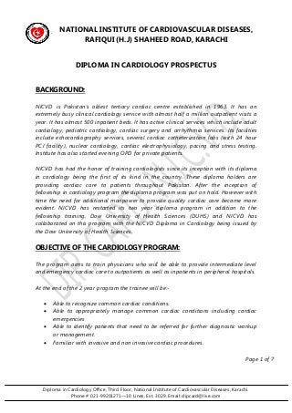 Diploma in Cardiology Office, Third Floor, National Institute of Cardiovascular Diseases, Karachi. 
Phone # 021-99201271—10 Lines, Ext. 3029. Email: dipcard@live.com 
NATIONAL INSTITUTE OF CARDIOVASCULAR DISEASES, RAFIQUI (H.J) SHAHEED ROAD, KARACHI 
DIPLOMA IN CARDIOLOGY PROSPECTUS 
BACKGROUND: 
NICVD is Pakistan’s oldest tertiary cardiac centre established in 1963. It has an extremely busy clinical cardiology service with almost half a million outpatient visits a year. It has almost 500 inpatient beds. It has active clinical services which include adult cardiology, pediatric cardiology, cardiac surgery and arrhythmia services. Its facilities include echocardiography services, several cardiac catheterization labs (with 24 hour PCI facility), nuclear cardiology, cardiac electrophysiology, pacing and stress testing. Institute has also started evening OPD for private patients. 
NICVD has had the honor of training cardiologists since its inception with its diploma in cardiology being the first of its kind in the country. These diploma holders are providing cardiac care to patients throughout Pakistan. After the inception of fellowship in cardiology program the diploma program was put on hold. However with time the need for additional manpower to provide quality cardiac care became more evident. NICVD has restarted its two year diploma program in addition to the fellowship training. Dow University of Health Sciences (DUHS) and NICVD has collaborated on this program with the NICVD Diploma in Cardiology being issued by the Dow University of Health Sciences. 
OBJECTIVE OF THE CARDIOLOGY PROGRAM: 
The program aims to train physicians who will be able to provide intermediate level and emergency cardiac care to outpatients as well as inpatients in peripheral hospitals. 
At the end of the 2 year program the trainee will be:- 
 Able to recognize common cardiac conditions. 
 Able to appropriately manage common cardiac conditions including cardiac emergencies 
 Able to identify patients that need to be referred for further diagnostic workup or management. 
 Familiar with invasive and non invasive cardiac procedures. 
Page 1 of 7  
