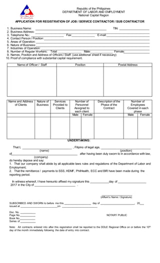 Republic of the Philippines
DEPARTMENT OF LABOR AND EMPLOYMENT
National Capital Region
APPLICATION FOR REGISTRATION OF JOB / SERVICE CONTRACTOR / SUB CONTRACTOR
1. Business Name: TIN: ___________________
2. Business Address:
3. Telephone No.: Fax: E-mail:
4. Contact Person / Position:
5. Areas of Operation:
6. Nature of Business:
7. Industries of Operation:
8. Number of Regular Workers: Total: Male: Female:
9. Names, Position and Address of Officers / Staff: (use additional sheet if necessary)
10. Proof of compliance with substantial capital requirement.
Name and Address
of Clients
Nature of
Business
Services
Provided to
Clients
Number of
Personnel
Assigned to
each client
Description of the
Phase of the
Contract
Number of
Employees
Covered in each
phase
Male Female Male Female
UNDERTAKING:
That I, , Filipino of legal age,
(name) (position)
of after having been duly sworn to in accordance with law,
(company)
do hereby depose and say:
1. That our company shall abide by all applicable laws rules and regulations of the Department of Labor and
Employment;
2. That the remittance / payments to SSS, HDMF, PhilHealth, ECC and BIR have been made during the
reporting period.
In witness whereof, I have hereunto affixed my signature this ____________day of __________________
2017 in the City of __________________________ .
______________________
(Affiant’s Name / Signature)
SUBSCRIBED AND SWORN to before me this ___________________ day of ________________________, 20___
issued at __________________________on _________________________
Doc. No. ___________
Page No.___________ NOTARY PUBLIC
Book No.___________
Series of ___________
Note: All contracts entered into after this registration shall be reported to the DOLE Regional Office on or before the 10th
day of the month immediately following the date of entry into contract.
Name of Officer / Staff Position Postal Address
 