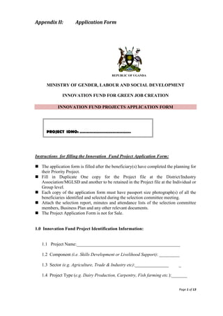 Page 1 of 13
Appendix II: Application Form
REPUBLIC OF UGANDA
MINISTRY OF GENDER, LABOUR AND SOCIAL DEVELOPMENT
INNOVATION FUND FOR GREEN JOB CREATION
INNOVATION FUND PROJECTS APPLICATION FORM
Instructions for filling the Innovation Fund Project Application Form:
 The application form is filled after the beneficiary(s) have completed the planning for
their Priority Project.
 Fill in Duplicate One copy for the Project file at the District/Industry
Association/MGLSD and another to be retained in the Project file at the Individual or
Group level.
 Each copy of the application form must have passport size photograph(s) of all the
beneficiaries identified and selected during the selection committee meeting.
 Attach the selection report, minutes and attendance lists of the selection committee
members, Business Plan and any other relevant documents.
 The Project Application Form is not for Sale.
1.0 Innovation Fund Project Identification Information:
1.1 Project Name:______________________________________________
1.2 Component (i.e. Skills Development or Livelihood Support): _________
1.3 Sector (e.g. Agriculture, Trade & Industry etc):_______________ _
1.4 Project Type (e.g. Dairy Production, Carpentry, Fish farming etc.):_______
PROJECT IDNO: ………………………………
 