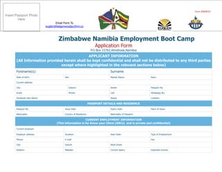 Form ZNEBC01
Zimbabwe Namibia Employment Boot Camp
Application Form
P.O Box 23762,Windhoek,Namibia
APPLICANT INFORMATION
(All Information provided herein shall be kept confidential and shall not be distributed to any third parties
except where highlighted in the relevant sections below)
Forename(s): Surname
Date of birth: Sex: Marital Status: Race:
Current address:
City: Suburb: Street: Passport No.
Email: Phone: Cell: Whatsaap No:
Facebook User Name: Skype: Linkedin:
PASSPORT DETAILS AND RESIDENCE
Passport No. Issue Date: Expiry Date: Place of Issue:
Nationality: Country of Residence: Nationality of Passport:
CURRENT EMPLOYMENT INFORMATION
(This information is for Know your Client (KRCs) and is private and confidential)
Current employer:
Employer address: Duration: Start Date: Type of Employment:
Phone: E-mail: Fax:
City: Suburb Work Email:
Position: Website: Current Salary: Expected income:
Email Form To
euglen@ledgerwoodaccfirm.co
Insert Passport Photo
Here
 