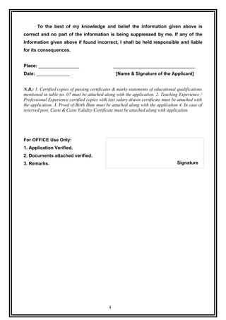 To the best of my knowledge and belief the information given above is
correct and no part of the information is being suppressed by me. If any of the
Information given above if found incorrect, I shall be held responsible and liable
for its consequences.


Place: ________________                           ________________________________
Date: _____________                                [Name & Signature of the Applicant]


N.B.: 1. Certified copies of passing certificates & marks statements of educational qualifications
mentioned in table no. 07 must be attached along with the application. 2. Teaching Experience /
Professional Experience certified copies with last salary drawn certificate must be attached with
the application. 3. Proof of Birth Date must be attached along with the application 4. In case of
reserved post, Caste & Caste Validity Certificate must be attached along with application.




For OFFICE Use Only:
1. Application Verified.
2. Documents attached verified.
3. Remarks.                                                                         Signature




                                              4
 