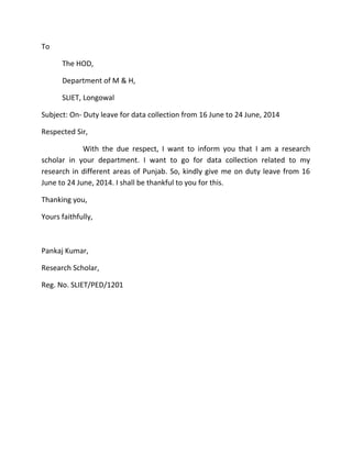 To
The HOD,
Department of M & H,
SLIET, Longowal
Subject: On- Duty leave for data collection from 16 June to 24 June, 2014
Respected Sir,
With the due respect, I want to inform you that I am a research
scholar in your department. I want to go for data collection related to my
research in different areas of Punjab. So, kindly give me on duty leave from 16
June to 24 June, 2014. I shall be thankful to you for this.
Thanking you,
Yours faithfully,
Pankaj Kumar,
Research Scholar,
Reg. No. SLIET/PED/1201
 
