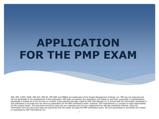 PMI, PMP, CAPM, PgMP, PMI-ACP, PMI-SP, PMI-RMP and PMBOK are trademarks of the Project Management Institute, Inc. PMI has not endorsed and
did not participate in the development of this publication. PMI does not sponsor this publication and makes no warranty, guarantee or representation,
expressed or implied as to the accuracy or content. Every attempt has been made by OSP International LLC to ensure that the information presented in
this publication is accurate and can serve as preparation for the PMP certification exam. However, OSP International LLC accepts no legal responsibility
for the content herein. This document should be used only as a reference and not as a replacement for officially published material. Using the
information from this document does not guarantee that the reader will pass the PMP certification exam. No such guarantees or warranties are implied
or expressed by OSP International LLC.
APPLICATION
FOR THE PMP EXAM
1
 